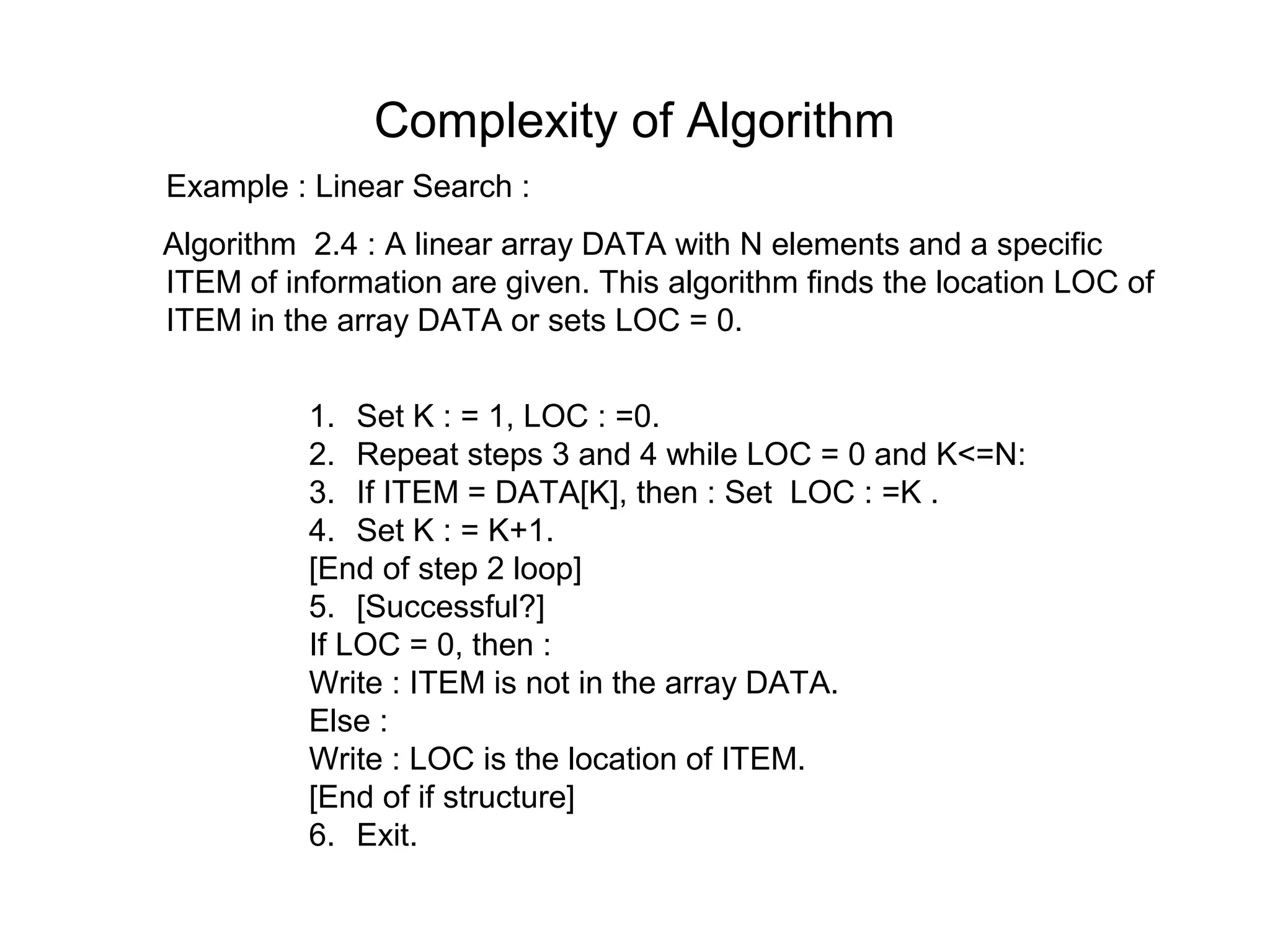 Complexity of Algorithm
Example : Linear Search :
Algorithm 2.4 : A linear array DATA with N elements and a specific
ITEM of information are given. This algorithm finds the location LOC of
ITEM in the array DATA or sets LOC = 0.


          1. Set K : = 1, LOC : =0.
          2. Repeat steps 3 and 4 while LOC = 0 and K<=N:
          3. If ITEM = DATA[K], then : Set LOC : =K .
          4. Set K : = K+1.
          [End of step 2 loop]
          5. [Successful?]
          If LOC = 0, then :
          Write : ITEM is not in the array DATA.
          Else :
          Write : LOC is the location of ITEM.
          [End of if structure]
          6. Exit.
 