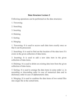 Data Structure Lecture 2
Following operations can be performed on the data structures:
1. Traversing
2. Searching
3. Inserting
4. Deleting
5. Sorting
6. Merging
1. Traversing- It is used to access each data item exactly once so
that it can be processed.
2. Searching- It is used to find out the location of the data item if it
exists in the given collection of data items.
3. Inserting- It is used to add a new data item in the given
collection of data items.
4. Deleting- It is used to delete an existing data item from the given
collection of data items.
5. Sorting- It is used to arrange the data items in some order i.e. in
ascending or descending order in case of numerical data and in
dictionary order in case of alphanumeric data.
6. Merging- It is used to combine the data items of two sorted files
into single file in the sorted form.
1
 