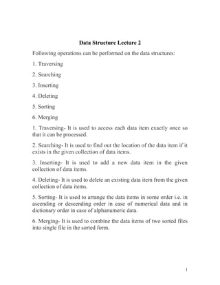 1
Data Structure Lecture 2
Following operations can be performed on the data structures:
1. Traversing
2. Searching
3. Inserting
4. Deleting
5. Sorting
6. Merging
1. Traversing- It is used to access each data item exactly once so
that it can be processed.
2. Searching- It is used to find out the location of the data item if it
exists in the given collection of data items.
3. Inserting- It is used to add a new data item in the given
collection of data items.
4. Deleting- It is used to delete an existing data item from the given
collection of data items.
5. Sorting- It is used to arrange the data items in some order i.e. in
ascending or descending order in case of numerical data and in
dictionary order in case of alphanumeric data.
6. Merging- It is used to combine the data items of two sorted files
into single file in the sorted form.
 