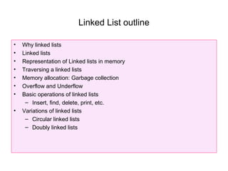Linked List outline

•   Why linked lists
•   Linked lists
•   Representation of Linked lists in memory
•   Traversing a linked lists
•   Memory allocation: Garbage collection
•   Overflow and Underflow
•   Basic operations of linked lists
     – Insert, find, delete, print, etc.
•   Variations of linked lists
     – Circular linked lists
     – Doubly linked lists
 
