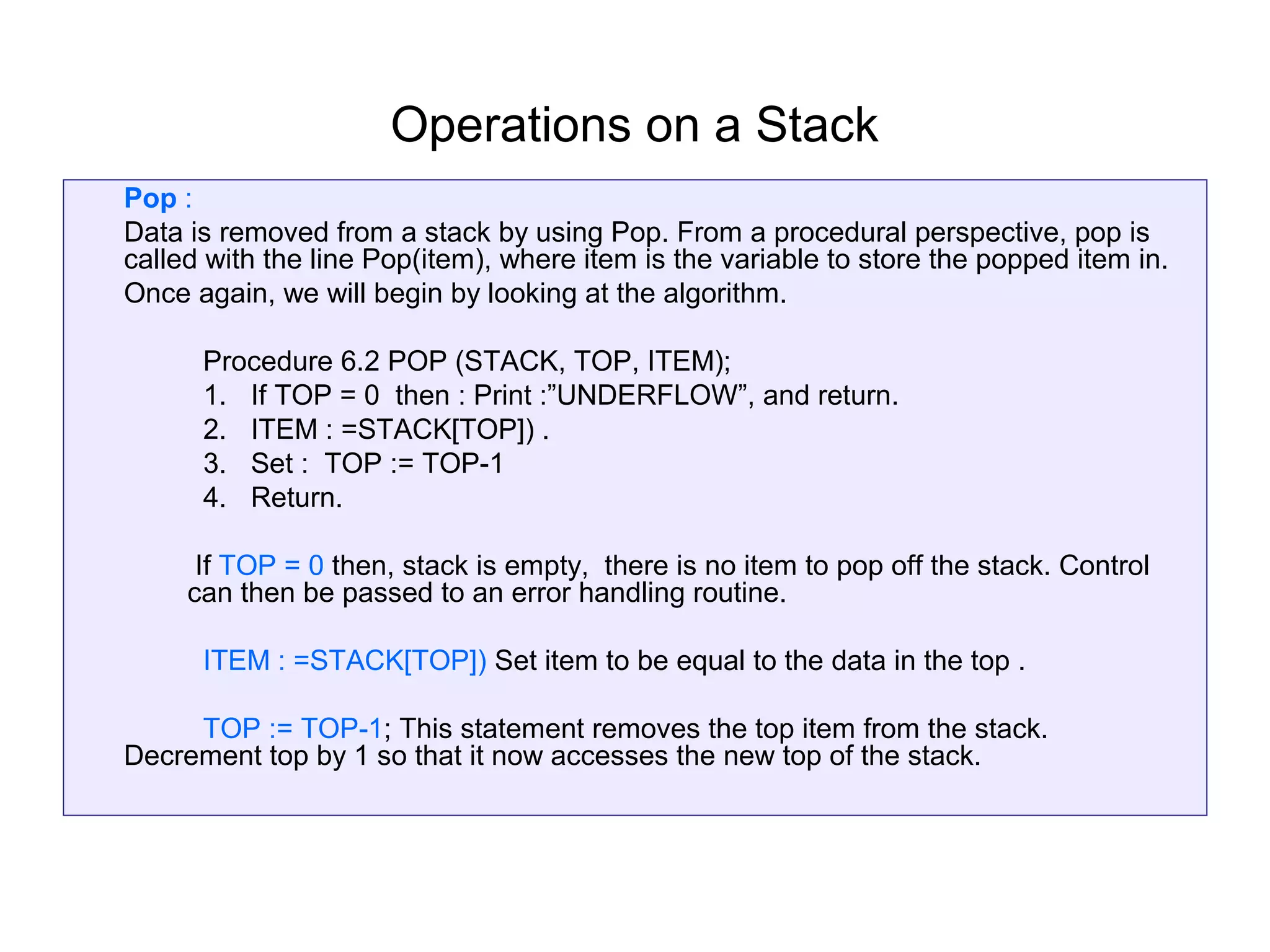 Operations on a Stack
Pop :
Data is removed from a stack by using Pop. From a procedural perspective, pop is
called with the line Pop(item), where item is the variable to store the popped item in.
Once again, we will begin by looking at the algorithm.

      Procedure 6.2 POP (STACK, TOP, ITEM);
      1. If TOP = 0 then : Print :”UNDERFLOW”, and return.
      2. ITEM : =STACK[TOP]) .
      3. Set : TOP := TOP-1
      4. Return.

      If TOP = 0 then, stack is empty, there is no item to pop off the stack. Control
     can then be passed to an error handling routine.

      ITEM : =STACK[TOP]) Set item to be equal to the data in the top .

     TOP := TOP-1; This statement removes the top item from the stack.
Decrement top by 1 so that it now accesses the new top of the stack.
 