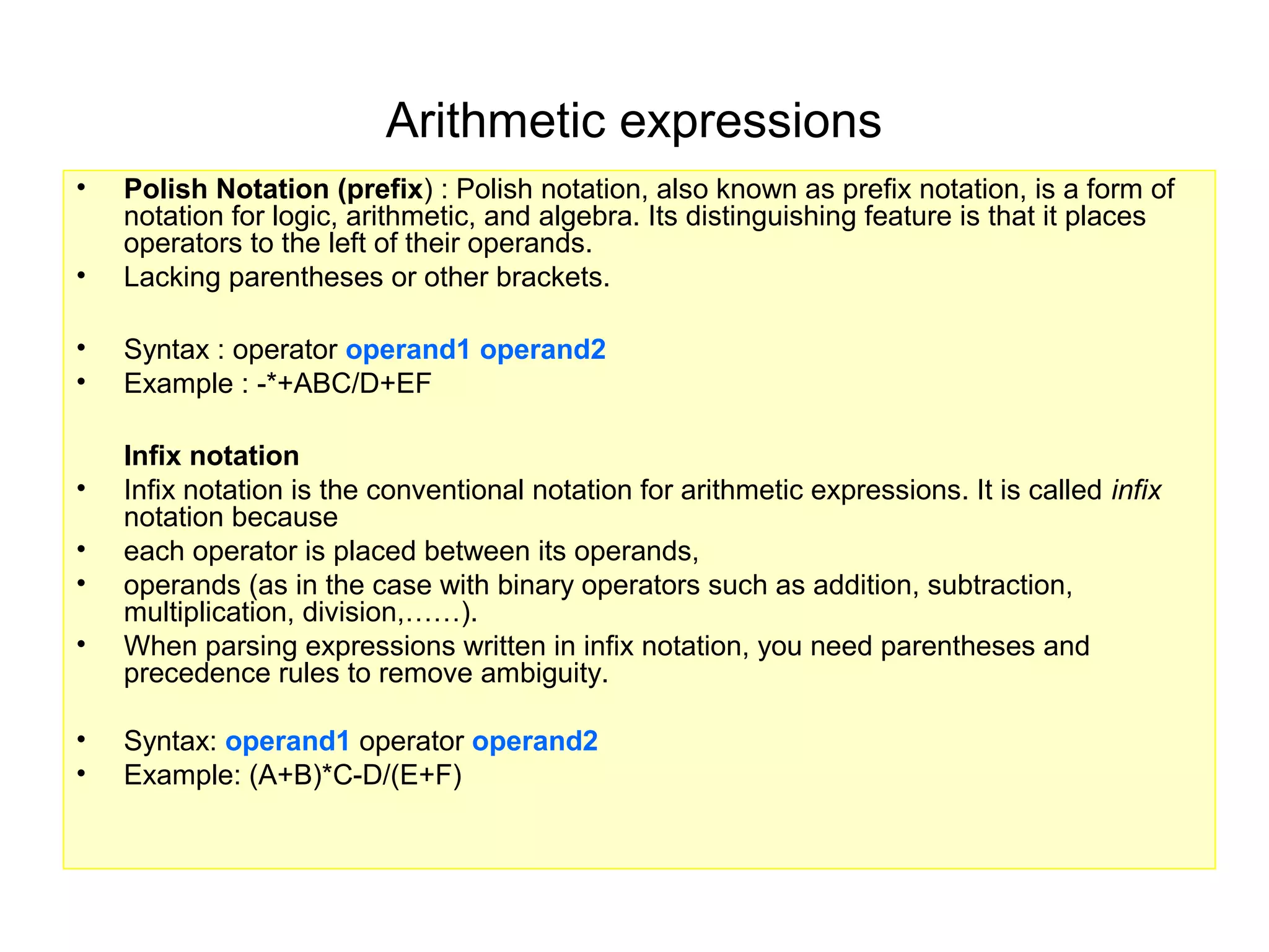 Arithmetic expressions
•   Polish Notation (prefix) : Polish notation, also known as prefix notation, is a form of
    notation for logic, arithmetic, and algebra. Its distinguishing feature is that it places
    operators to the left of their operands.
•   Lacking parentheses or other brackets.

•   Syntax : operator operand1 operand2
•   Example : -*+ABC/D+EF

    Infix notation
•   Infix notation is the conventional notation for arithmetic expressions. It is called infix
    notation because
•   each operator is placed between its operands,
•   operands (as in the case with binary operators such as addition, subtraction,
    multiplication, division,……).
•   When parsing expressions written in infix notation, you need parentheses and
    precedence rules to remove ambiguity.

•   Syntax: operand1 operator operand2
•   Example: (A+B)*C-D/(E+F)
 