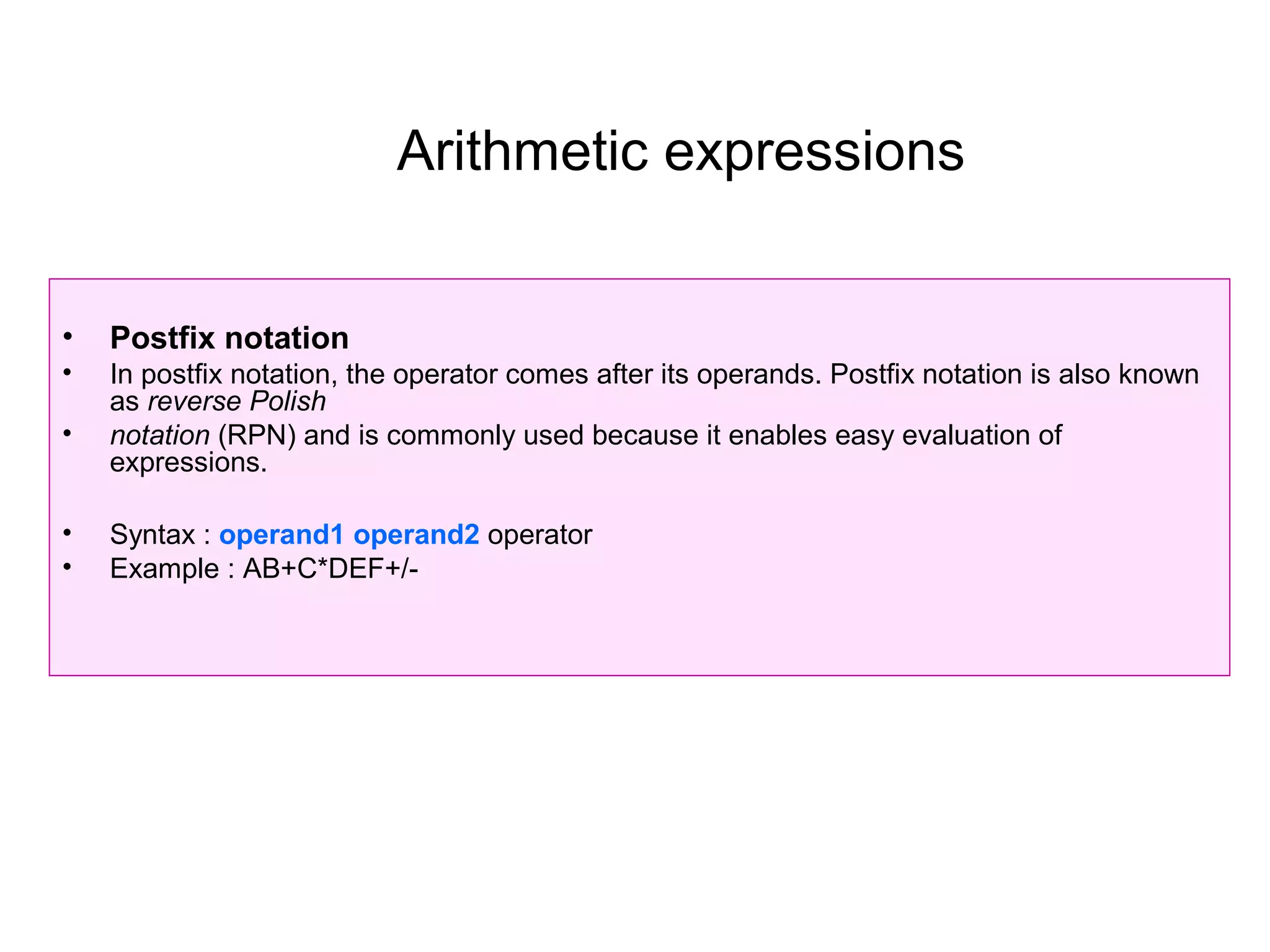 Arithmetic expressions


•   Postfix notation
•   In postfix notation, the operator comes after its operands. Postfix notation is also known
    as reverse Polish
•   notation (RPN) and is commonly used because it enables easy evaluation of
    expressions.

•   Syntax : operand1 operand2 operator
•   Example : AB+C*DEF+/-
 