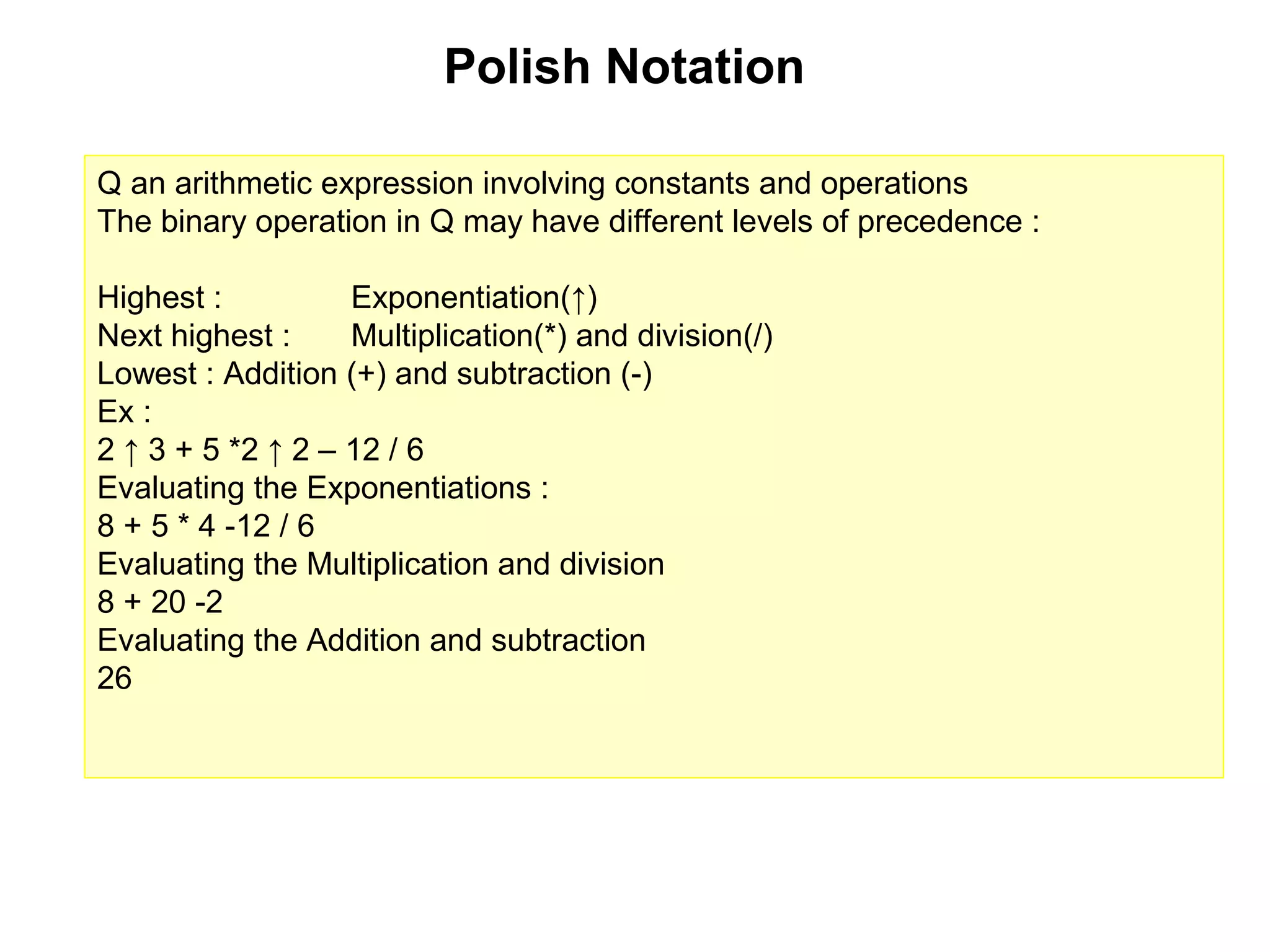 Polish Notation

Q an arithmetic expression involving constants and operations
The binary operation in Q may have different levels of precedence :

Highest :          Exponentiation(↑)
Next highest :     Multiplication(*) and division(/)
Lowest : Addition (+) and subtraction (-)
Ex :
2 ↑ 3 + 5 *2 ↑ 2 – 12 / 6
Evaluating the Exponentiations :
8 + 5 * 4 -12 / 6
Evaluating the Multiplication and division
8 + 20 -2
Evaluating the Addition and subtraction
26
 