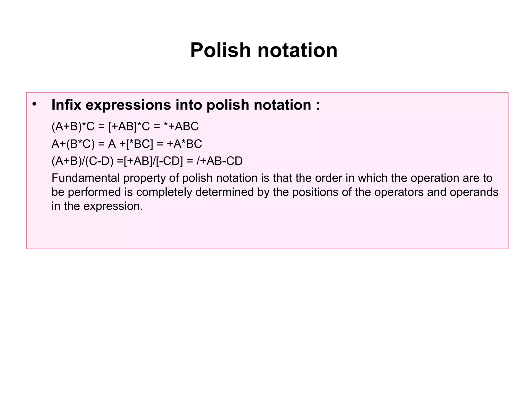 Polish notation

•   Infix expressions into polish notation :
    (A+B)*C = [+AB]*C = *+ABC
    A+(B*C) = A +[*BC] = +A*BC
    (A+B)/(C-D) =[+AB]/[-CD] = /+AB-CD
    Fundamental property of polish notation is that the order in which the operation are to
    be performed is completely determined by the positions of the operators and operands
    in the expression.
 