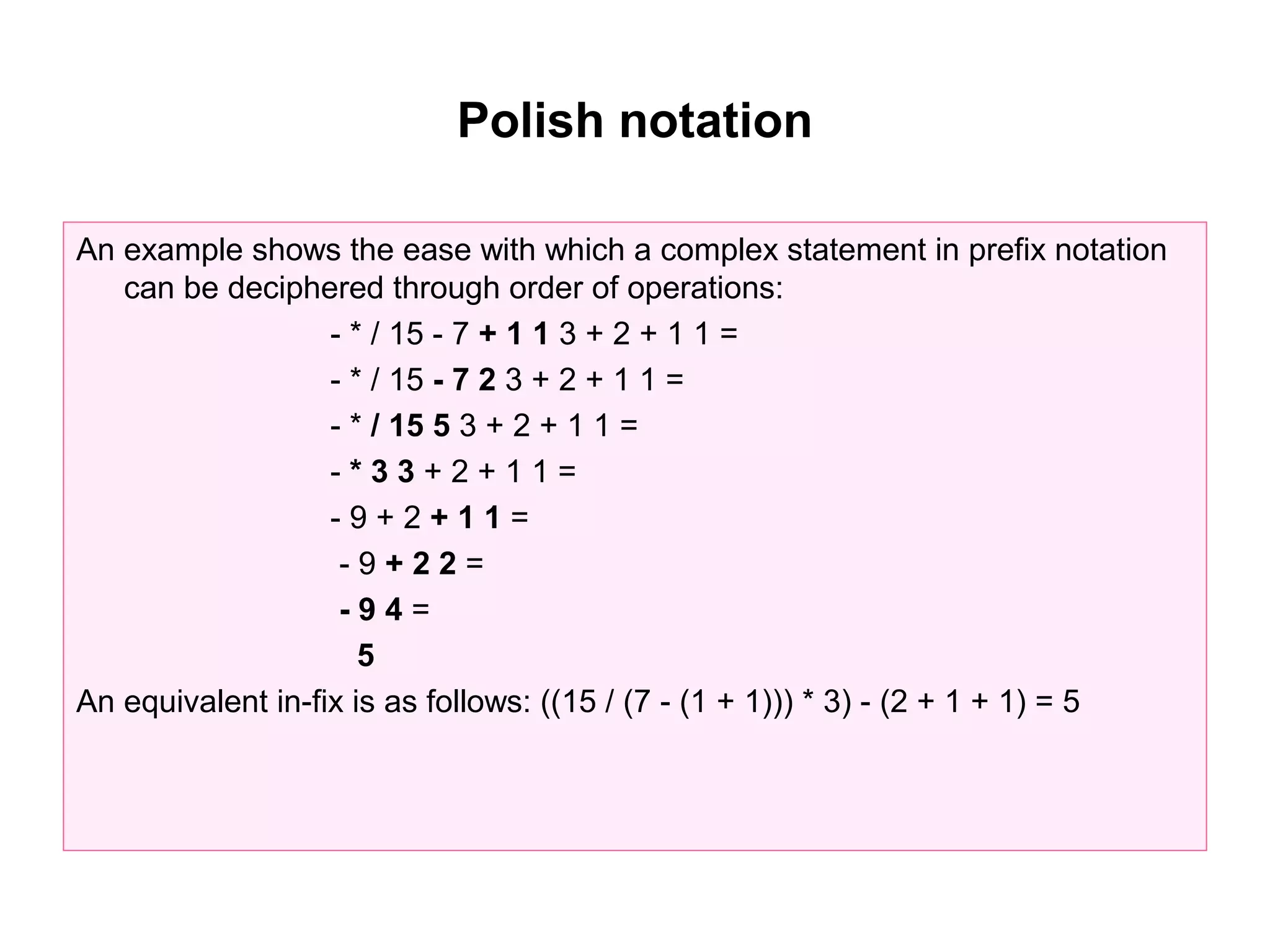 Polish notation

An example shows the ease with which a complex statement in prefix notation
   can be deciphered through order of operations:
                   - * / 15 - 7 + 1 1 3 + 2 + 1 1 =
                   - * / 15 - 7 2 3 + 2 + 1 1 =
                   - * / 15 5 3 + 2 + 1 1 =
                   -*33+2+11=
                   -9+2+11=
                    -9+22=
                    -94=
                      5
An equivalent in-fix is as follows: ((15 / (7 - (1 + 1))) * 3) - (2 + 1 + 1) = 5
 