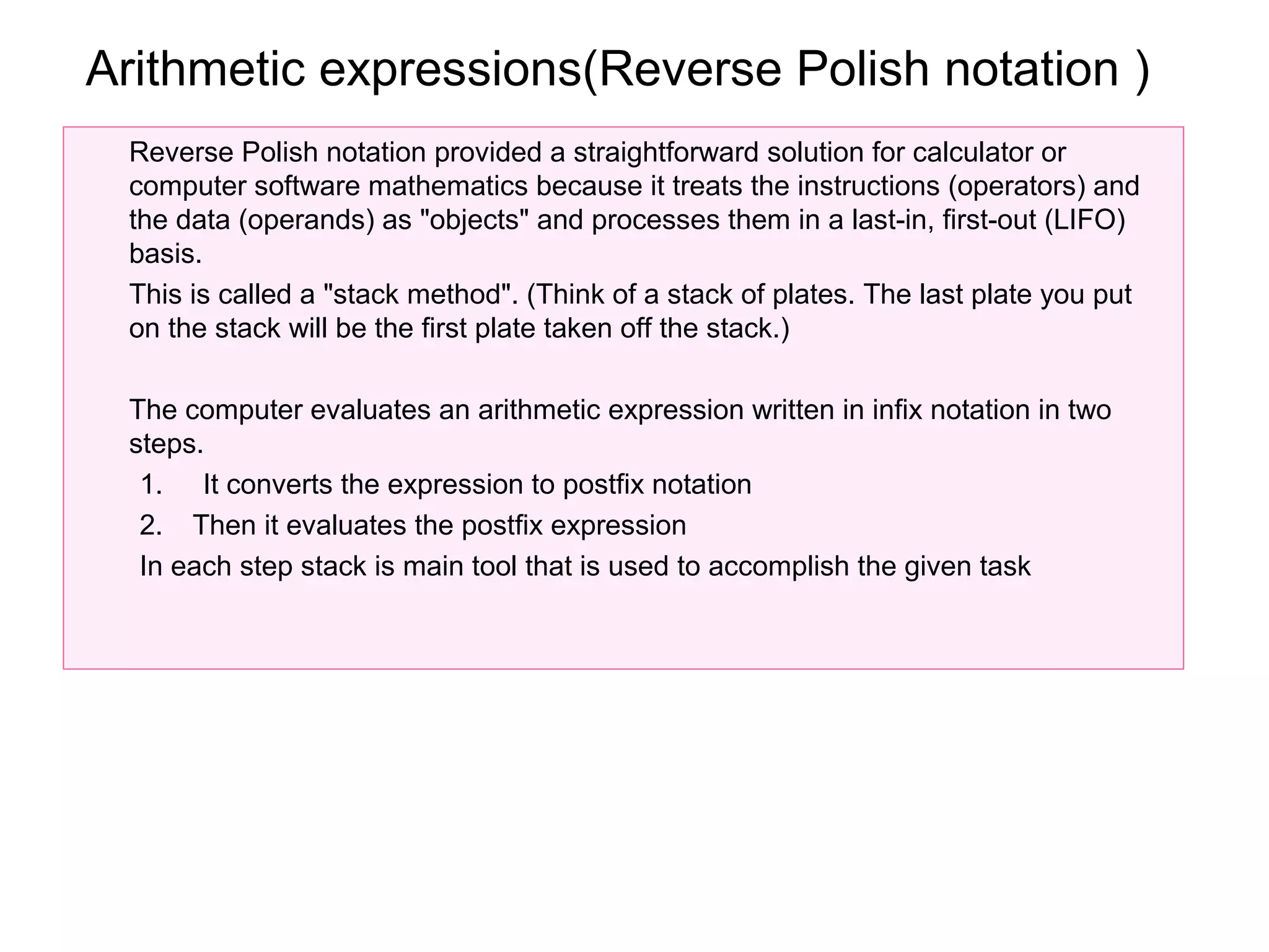 Arithmetic expressions(Reverse Polish notation )
 Reverse Polish notation provided a straightforward solution for calculator or
 computer software mathematics because it treats the instructions (operators) and
 the data (operands) as "objects" and processes them in a last-in, first-out (LIFO)
 basis.
 This is called a "stack method". (Think of a stack of plates. The last plate you put
 on the stack will be the first plate taken off the stack.)

 The computer evaluates an arithmetic expression written in infix notation in two
 steps.
  1. It converts the expression to postfix notation
  2. Then it evaluates the postfix expression
  In each step stack is main tool that is used to accomplish the given task
 
