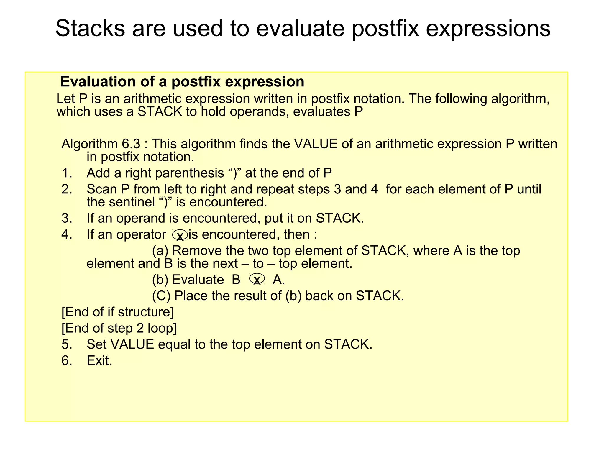 Stacks are used to evaluate postfix expressions

Evaluation of a postfix expression
Let P is an arithmetic expression written in postfix notation. The following algorithm,
which uses a STACK to hold operands, evaluates P

Algorithm 6.3 : This algorithm finds the VALUE of an arithmetic expression P written
    in postfix notation.
1. Add a right parenthesis “)” at the end of P
2. Scan P from left to right and repeat steps 3 and 4 for each element of P until
    the sentinel “)” is encountered.
3. If an operand is encountered, put it on STACK.
4. If an operator x is encountered, then :
                 (a) Remove the two top element of STACK, where A is the top
    element and B is the next – to – top element.
                 (b) Evaluate B x A.
                 (C) Place the result of (b) back on STACK.
[End of if structure]
[End of step 2 loop]
5. Set VALUE equal to the top element on STACK.
6. Exit.
 