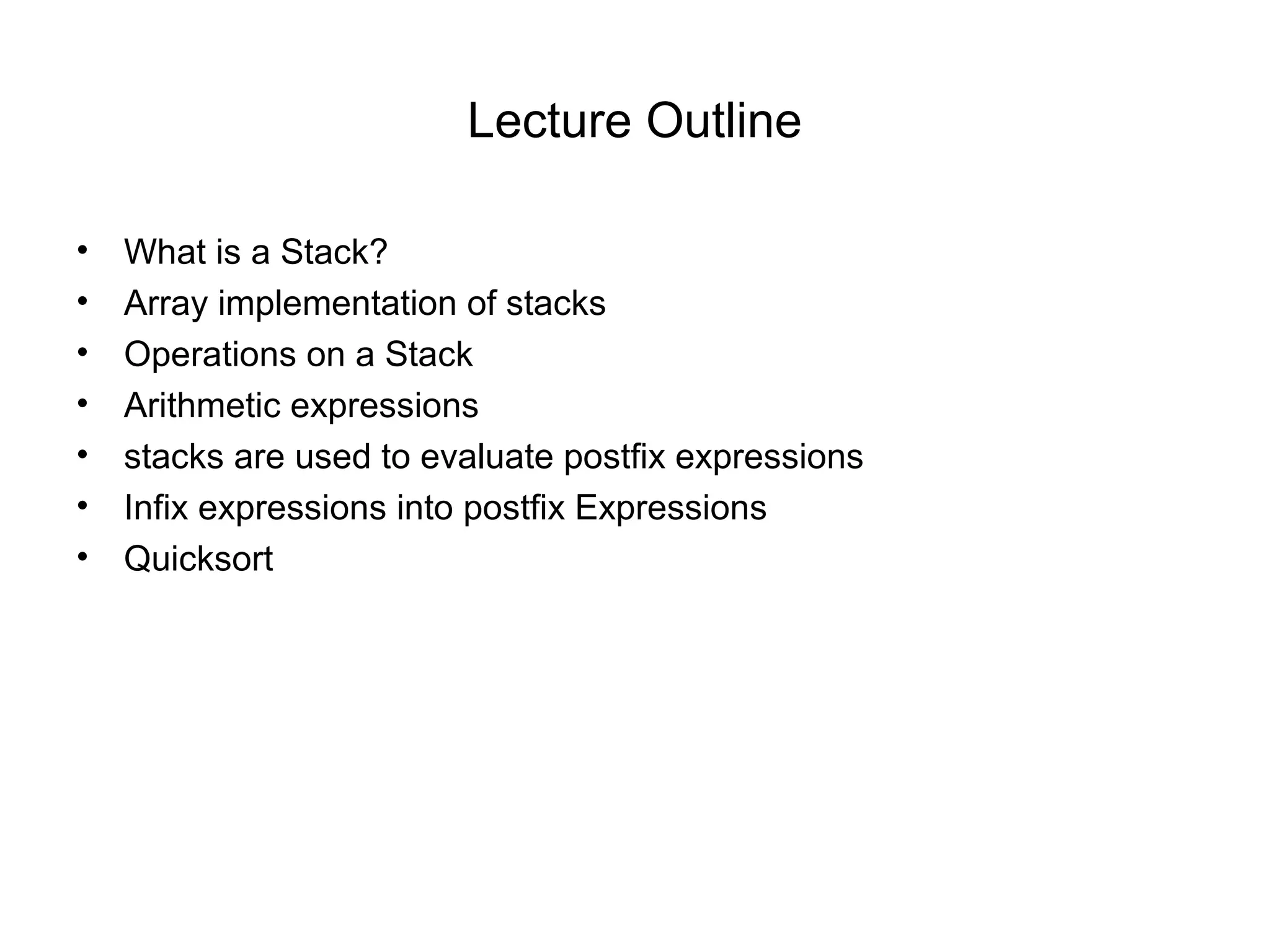 Lecture Outline

•   What is a Stack?
•   Array implementation of stacks
•   Operations on a Stack
•   Arithmetic expressions
•   stacks are used to evaluate postfix expressions
•   Infix expressions into postfix Expressions
•   Quicksort
 