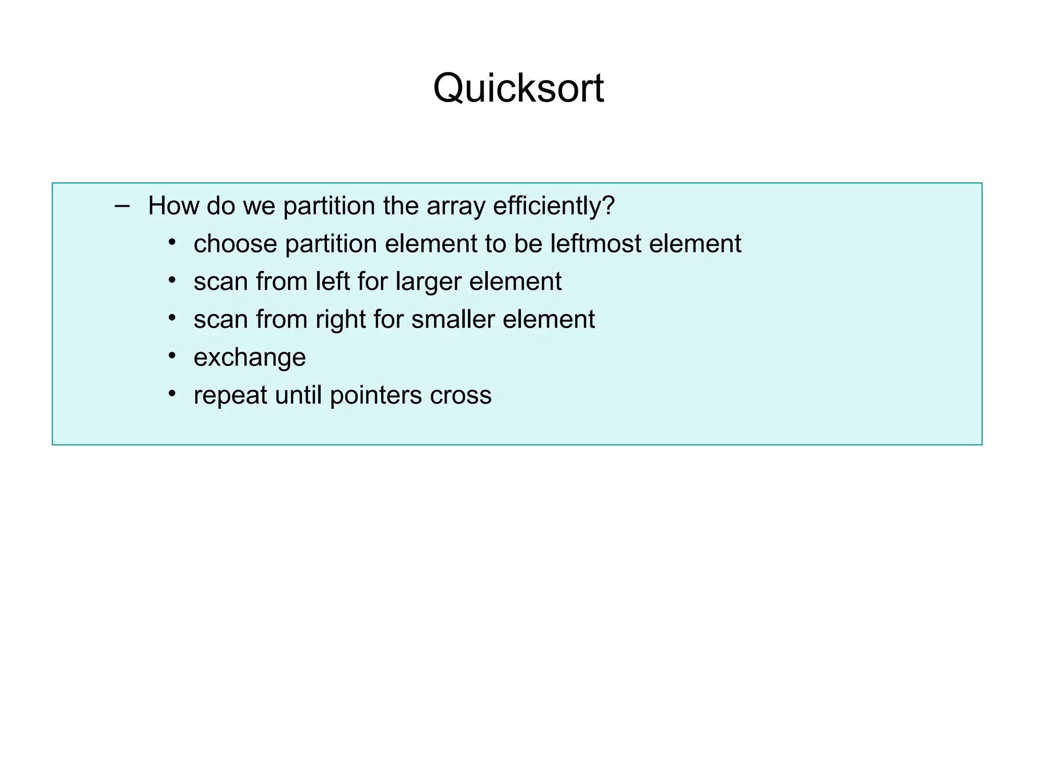 Quicksort

– How do we partition the array efficiently?
   • choose partition element to be leftmost element
   • scan from left for larger element
   • scan from right for smaller element
   • exchange
   • repeat until pointers cross
 