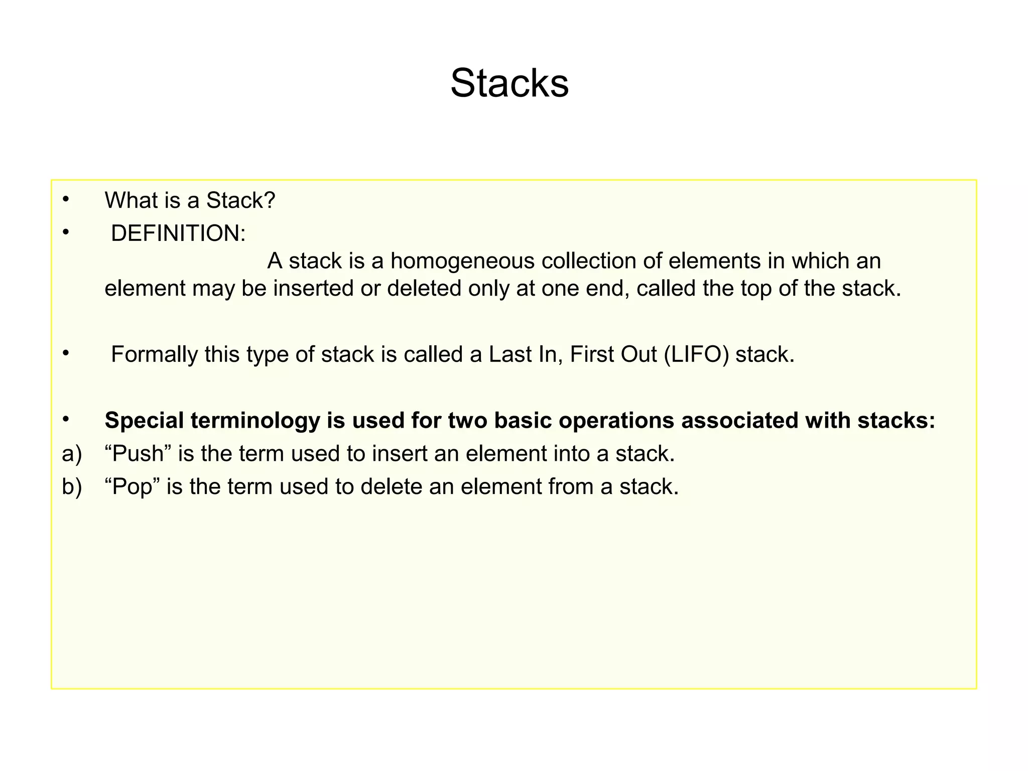 Stacks

•   What is a Stack?
•   DEFINITION:
                   A stack is a homogeneous collection of elements in which an
    element may be inserted or deleted only at one end, called the top of the stack.

•   Formally this type of stack is called a Last In, First Out (LIFO) stack.

•  Special terminology is used for two basic operations associated with stacks:
a) “Push” is the term used to insert an element into a stack.
b) “Pop” is the term used to delete an element from a stack.
 