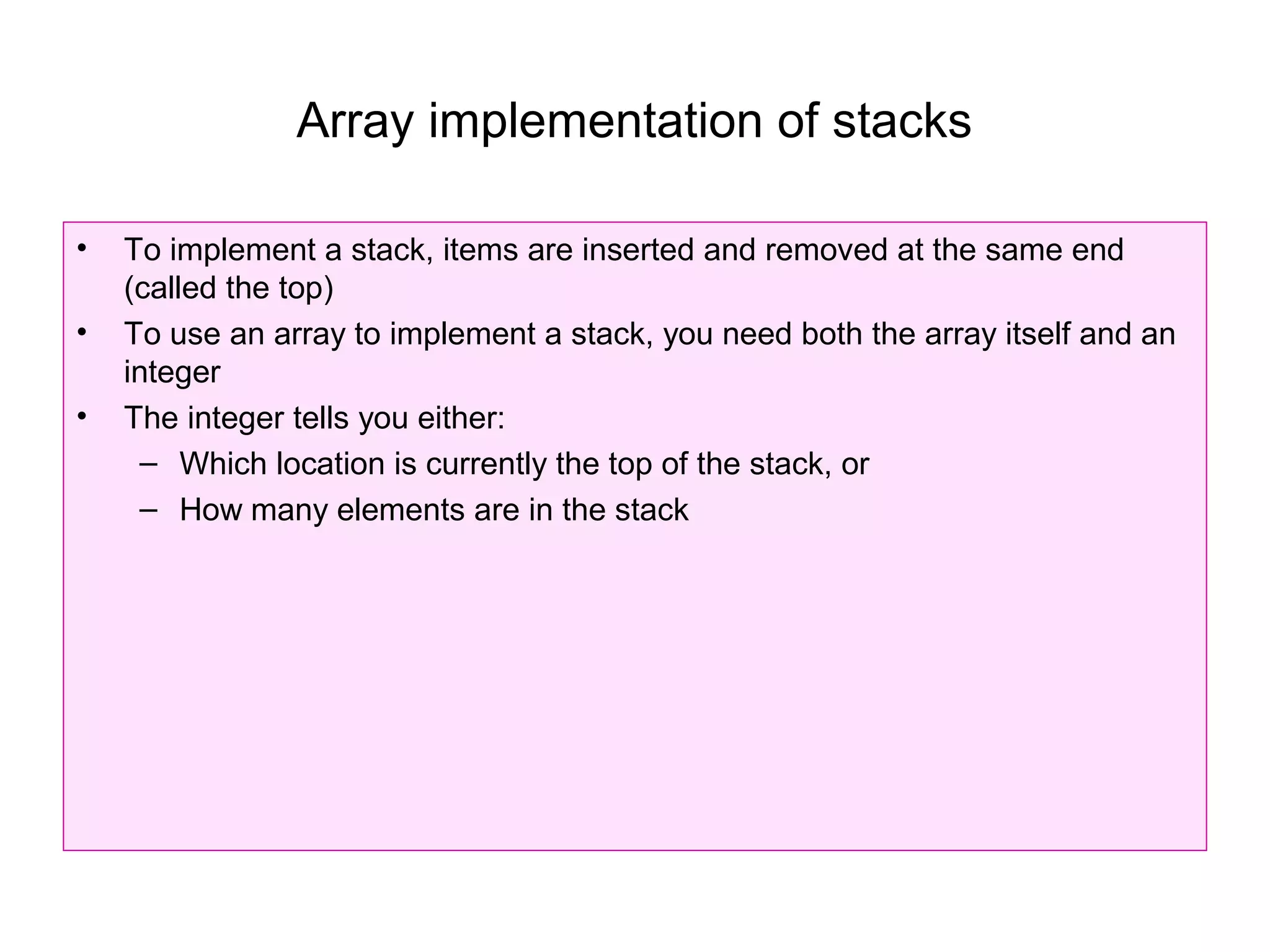 Array implementation of stacks

•   To implement a stack, items are inserted and removed at the same end
    (called the top)
•   To use an array to implement a stack, you need both the array itself and an
    integer
•   The integer tells you either:
      – Which location is currently the top of the stack, or
      – How many elements are in the stack
 
