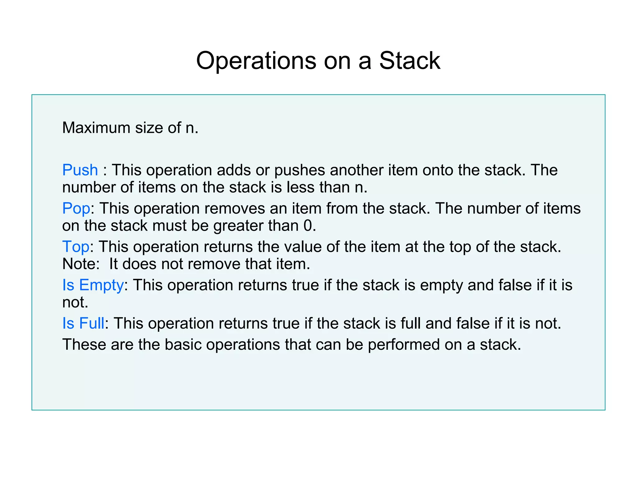 Operations on a Stack

Maximum size of n.

Push : This operation adds or pushes another item onto the stack. The
number of items on the stack is less than n.
Pop: This operation removes an item from the stack. The number of items
on the stack must be greater than 0.
Top: This operation returns the value of the item at the top of the stack.
Note: It does not remove that item.
Is Empty: This operation returns true if the stack is empty and false if it is
not.
Is Full: This operation returns true if the stack is full and false if it is not.
These are the basic operations that can be performed on a stack.
 