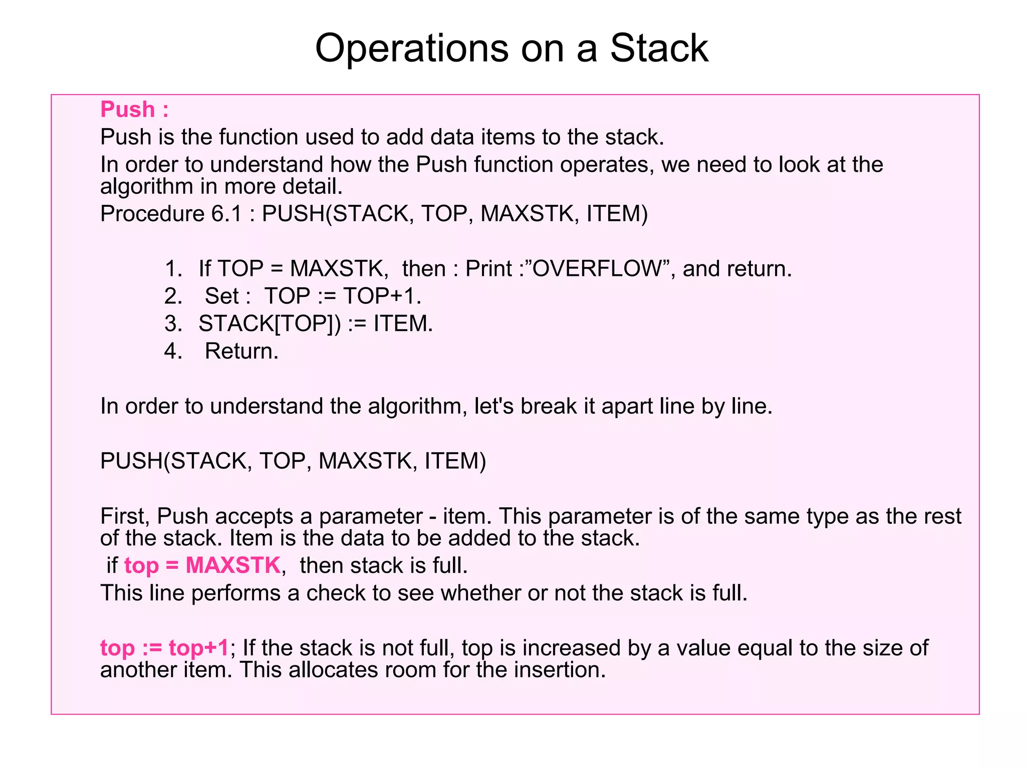 Operations on a Stack
Push :
Push is the function used to add data items to the stack.
In order to understand how the Push function operates, we need to look at the
algorithm in more detail.
Procedure 6.1 : PUSH(STACK, TOP, MAXSTK, ITEM)

      1.   If TOP = MAXSTK, then : Print :”OVERFLOW”, and return.
      2.    Set : TOP := TOP+1.
      3.   STACK[TOP]) := ITEM.
      4.    Return.

In order to understand the algorithm, let's break it apart line by line.

PUSH(STACK, TOP, MAXSTK, ITEM)

First, Push accepts a parameter - item. This parameter is of the same type as the rest
of the stack. Item is the data to be added to the stack.
 if top = MAXSTK, then stack is full.
This line performs a check to see whether or not the stack is full.

top := top+1; If the stack is not full, top is increased by a value equal to the size of
another item. This allocates room for the insertion.
 