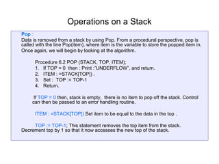 Operations on a Stack
Pop :
Data is removed from a stack by using Pop. From a procedural perspective, pop is
called with the line Pop(item), where item is the variable to store the popped item in.
Once again, we will begin by looking at the algorithm.

      Procedure 6.2 POP (STACK, TOP, ITEM);
      1. If TOP = 0 then : Print :”UNDERFLOW”, and return.
      2. ITEM : =STACK[TOP]) .
      3. Set : TOP := TOP-1
      4. Return.

      If TOP = 0 then, stack is empty, there is no item to pop off the stack. Control
     can then be passed to an error handling routine.

      ITEM : =STACK[TOP]) Set item to be equal to the data in the top .

     TOP := TOP-1; This statement removes the top item from the stack.
Decrement top by 1 so that it now accesses the new top of the stack.
 