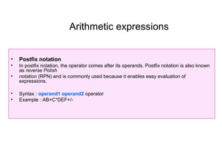 Arithmetic expressions


•   Postfix notation
•   In postfix notation, the operator comes after its operands. Postfix notation is also known
    as reverse Polish
•   notation (RPN) and is commonly used because it enables easy evaluation of
    expressions.

•   Syntax : operand1 operand2 operator
•   Example : AB+C*DEF+/-
 