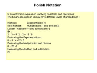 Polish Notation

Q an arithmetic expression involving constants and operations
The binary operation in Q may have different levels of precedence :

Highest :          Exponentiation(↑)
Next highest :     Multiplication(*) and division(/)
Lowest : Addition (+) and subtraction (-)
Ex :
2 ↑ 3 + 5 *2 ↑ 2 – 12 / 6
Evaluating the Exponentiations :
8 + 5 * 4 -12 / 6
Evaluating the Multiplication and division
8 + 20 -2
Evaluating the Addition and subtraction
26
 