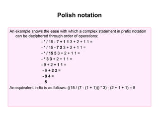 Polish notation

An example shows the ease with which a complex statement in prefix notation
   can be deciphered through order of operations:
                   - * / 15 - 7 + 1 1 3 + 2 + 1 1 =
                   - * / 15 - 7 2 3 + 2 + 1 1 =
                   - * / 15 5 3 + 2 + 1 1 =
                   -*33+2+11=
                   -9+2+11=
                    -9+22=
                    -94=
                      5
An equivalent in-fix is as follows: ((15 / (7 - (1 + 1))) * 3) - (2 + 1 + 1) = 5
 