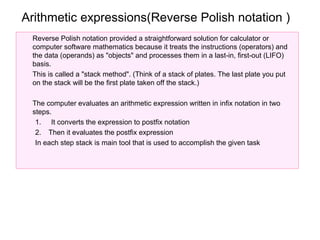 Arithmetic expressions(Reverse Polish notation )
 Reverse Polish notation provided a straightforward solution for calculator or
 computer software mathematics because it treats the instructions (operators) and
 the data (operands) as "objects" and processes them in a last-in, first-out (LIFO)
 basis.
 This is called a "stack method". (Think of a stack of plates. The last plate you put
 on the stack will be the first plate taken off the stack.)

 The computer evaluates an arithmetic expression written in infix notation in two
 steps.
  1. It converts the expression to postfix notation
  2. Then it evaluates the postfix expression
  In each step stack is main tool that is used to accomplish the given task
 