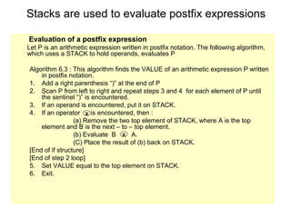 Stacks are used to evaluate postfix expressions

Evaluation of a postfix expression
Let P is an arithmetic expression written in postfix notation. The following algorithm,
which uses a STACK to hold operands, evaluates P

Algorithm 6.3 : This algorithm finds the VALUE of an arithmetic expression P written
    in postfix notation.
1. Add a right parenthesis “)” at the end of P
2. Scan P from left to right and repeat steps 3 and 4 for each element of P until
    the sentinel “)” is encountered.
3. If an operand is encountered, put it on STACK.
4. If an operator x is encountered, then :
                 (a) Remove the two top element of STACK, where A is the top
    element and B is the next – to – top element.
                 (b) Evaluate B x A.
                 (C) Place the result of (b) back on STACK.
[End of if structure]
[End of step 2 loop]
5. Set VALUE equal to the top element on STACK.
6. Exit.
 