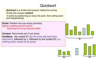 Quicksort
    Quicksort is a divide-and-conquer method for sorting.
    Divide and conquer method:
     It works by partitioning an array into parts, then sorting each
    part independently.

Divide: Partition into sub arrays (sub-lists),
Select a splitting element (pivot)
     Rearrange the array (sequence/list)
                                                                                v
Conquer: Recursively sort 2 sub arrays
Combine : the sorted S1 (by the time returned from
recursion), followed by v, followed by the sorted S2 (i.e.,                 S
nothing extra needs to be done)



                                                                        v
                                                                   S1               S2
 