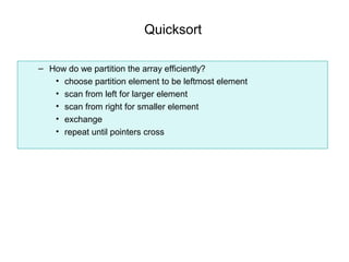 Quicksort

– How do we partition the array efficiently?
   • choose partition element to be leftmost element
   • scan from left for larger element
   • scan from right for smaller element
   • exchange
   • repeat until pointers cross
 