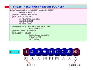 1. Set LEFT = BEG, RIGHT = END and LOC = LEFT
2. (a) Repeat A[LOC] <= A[RIGHT] and LOC ≠ RIGHT
             RIGHT := RIGHT -1
   (b) if LOC =RIGHT then return
   (c) If A[LOC] > A[RIGHT]
             (i) interchange each other
             (ii) LOC =RIGHT
             (iii) Goto Step 3
3. (a) Repeat A[LOC] > A[LEFT] and LOC ≠ LEFT
                         LEFT := LEFT +1
   (b) if LOC = LEFT then return
   (c) If A[LEFT] > A[LOC]
                        (i) interchange each other
                        (ii) LOC =LEFT
                        (iii) Goto Step 2




LOC = 0          40      20     10      80      60   50   7   30 100

                 [0] [1] [2] [3] [4] [5] [6] [7] [8]

                   LEFT = 0                                   RIGHT = 8
 