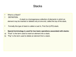 Stacks

•   What is a Stack?
•   DEFINITION:
                   A stack is a homogeneous collection of elements in which an
    element may be inserted or deleted only at one end, called the top of the stack.

•   Formally this type of stack is called a Last In, First Out (LIFO) stack.

•  Special terminology is used for two basic operations associated with stacks:
a) “Push” is the term used to insert an element into a stack.
b) “Pop” is the term used to delete an element from a stack.
 