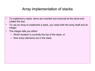Array implementation of stacks

•   To implement a stack, items are inserted and removed at the same end
    (called the top)
•   To use an array to implement a stack, you need both the array itself and an
    integer
•   The integer tells you either:
      – Which location is currently the top of the stack, or
      – How many elements are in the stack
 