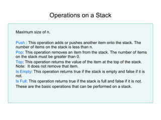 Operations on a Stack

Maximum size of n.

Push : This operation adds or pushes another item onto the stack. The
number of items on the stack is less than n.
Pop: This operation removes an item from the stack. The number of items
on the stack must be greater than 0.
Top: This operation returns the value of the item at the top of the stack.
Note: It does not remove that item.
Is Empty: This operation returns true if the stack is empty and false if it is
not.
Is Full: This operation returns true if the stack is full and false if it is not.
These are the basic operations that can be performed on a stack.
 