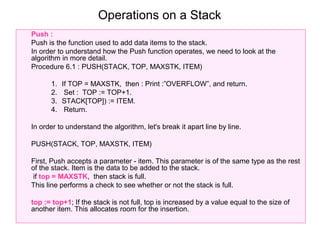 Operations on a Stack
Push :
Push is the function used to add data items to the stack.
In order to understand how the Push function operates, we need to look at the
algorithm in more detail.
Procedure 6.1 : PUSH(STACK, TOP, MAXSTK, ITEM)

      1.   If TOP = MAXSTK, then : Print :”OVERFLOW”, and return.
      2.    Set : TOP := TOP+1.
      3.   STACK[TOP]) := ITEM.
      4.    Return.

In order to understand the algorithm, let's break it apart line by line.

PUSH(STACK, TOP, MAXSTK, ITEM)

First, Push accepts a parameter - item. This parameter is of the same type as the rest
of the stack. Item is the data to be added to the stack.
 if top = MAXSTK, then stack is full.
This line performs a check to see whether or not the stack is full.

top := top+1; If the stack is not full, top is increased by a value equal to the size of
another item. This allocates room for the insertion.
 