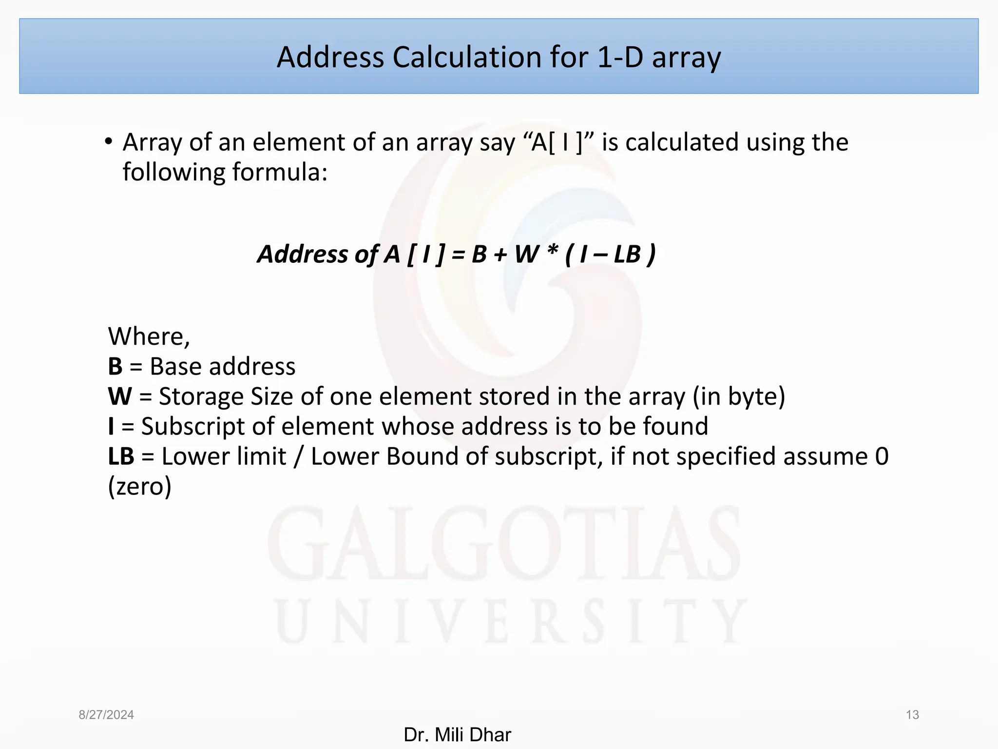 • Array of an element of an array say “A[ I ]” is calculated using the
following formula:
Address of A [ I ] = B + W * ( I – LB )
Where,
B = Base address
W = Storage Size of one element stored in the array (in byte)
I = Subscript of element whose address is to be found
LB = Lower limit / Lower Bound of subscript, if not specified assume 0
(zero)
8/27/2024 13
Address Calculation for 1-D array
Dr. Mili Dhar
 