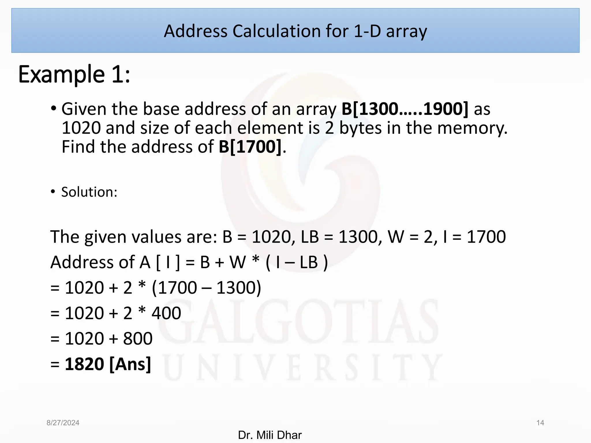 Example 1:
• Given the base address of an array B[1300…..1900] as
1020 and size of each element is 2 bytes in the memory.
Find the address of B[1700].
• Solution:
The given values are: B = 1020, LB = 1300, W = 2, I = 1700
Address of A [ I ] = B + W * ( I – LB )
= 1020 + 2 * (1700 – 1300)
= 1020 + 2 * 400
= 1020 + 800
= 1820 [Ans]
8/27/2024 14
Address Calculation for 1-D array
Dr. Mili Dhar
 