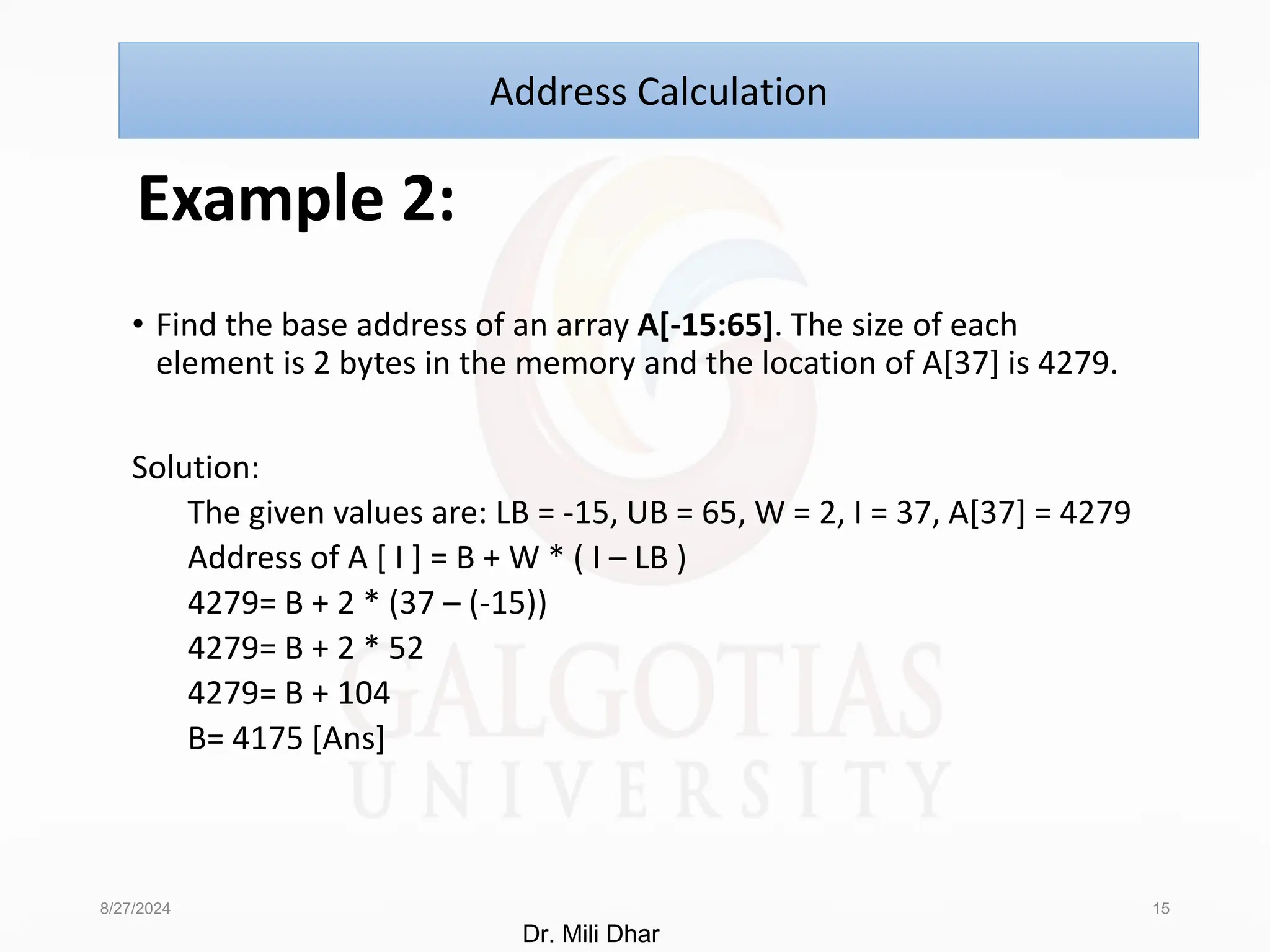 Example 2:
• Find the base address of an array A[-15:65]. The size of each
element is 2 bytes in the memory and the location of A[37] is 4279.
Solution:
The given values are: LB = -15, UB = 65, W = 2, I = 37, A[37] = 4279
Address of A [ I ] = B + W * ( I – LB )
4279= B + 2 * (37 – (-15))
4279= B + 2 * 52
4279= B + 104
B= 4175 [Ans]
8/27/2024 15
Address Calculation
Dr. Mili Dhar
 