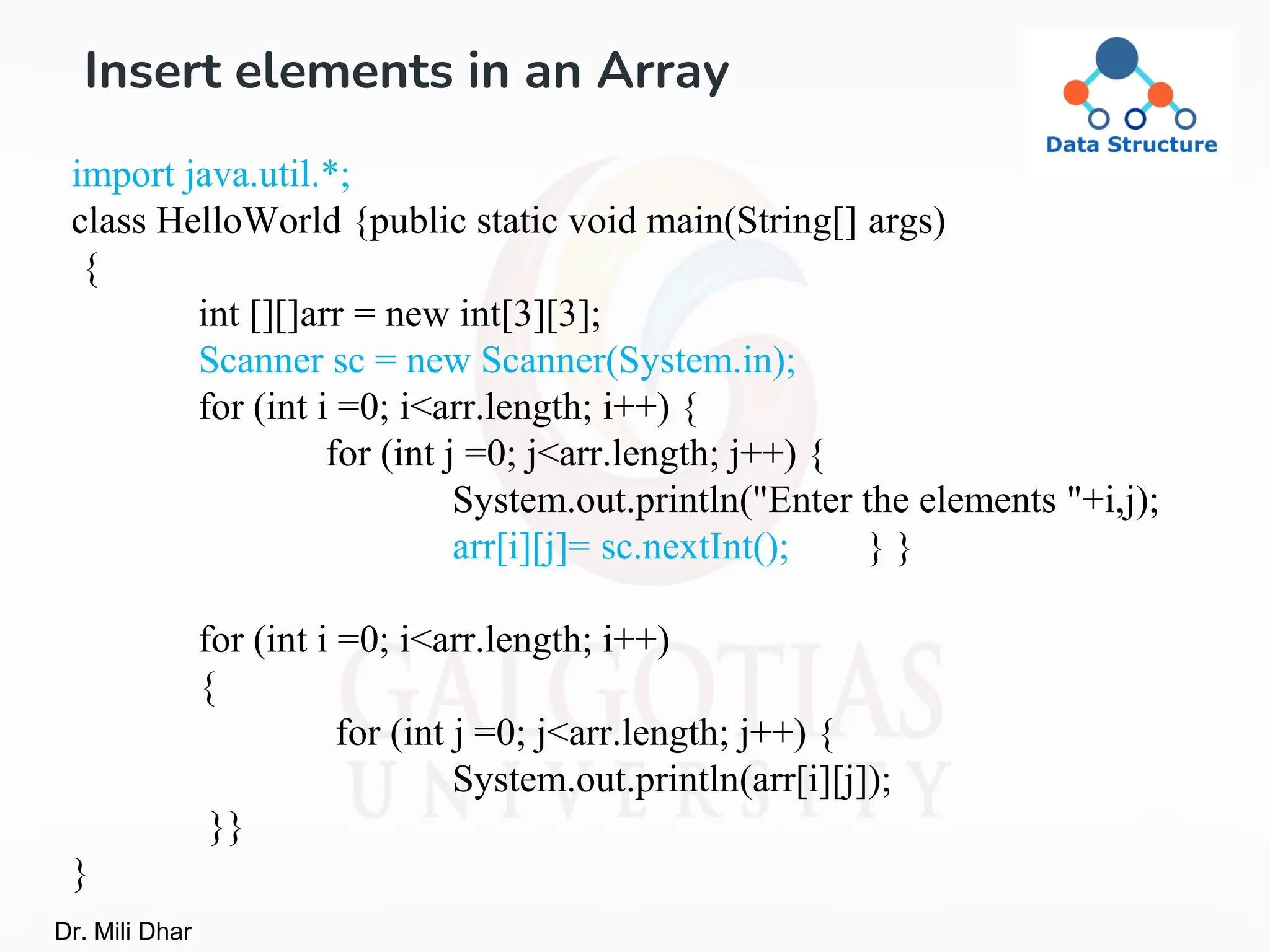 Insert elements in an Array
import java.util.*;
class HelloWorld {public static void main(String[] args)
{
int [][]arr = new int[3][3];
Scanner sc = new Scanner(System.in);
for (int i =0; i<arr.length; i++) {
for (int j =0; j<arr.length; j++) {
System.out.println("Enter the elements "+i,j);
arr[i][j]= sc.nextInt(); } }
for (int i =0; i<arr.length; i++)
{
for (int j =0; j<arr.length; j++) {
System.out.println(arr[i][j]);
}}
}
Dr. Mili Dhar
 