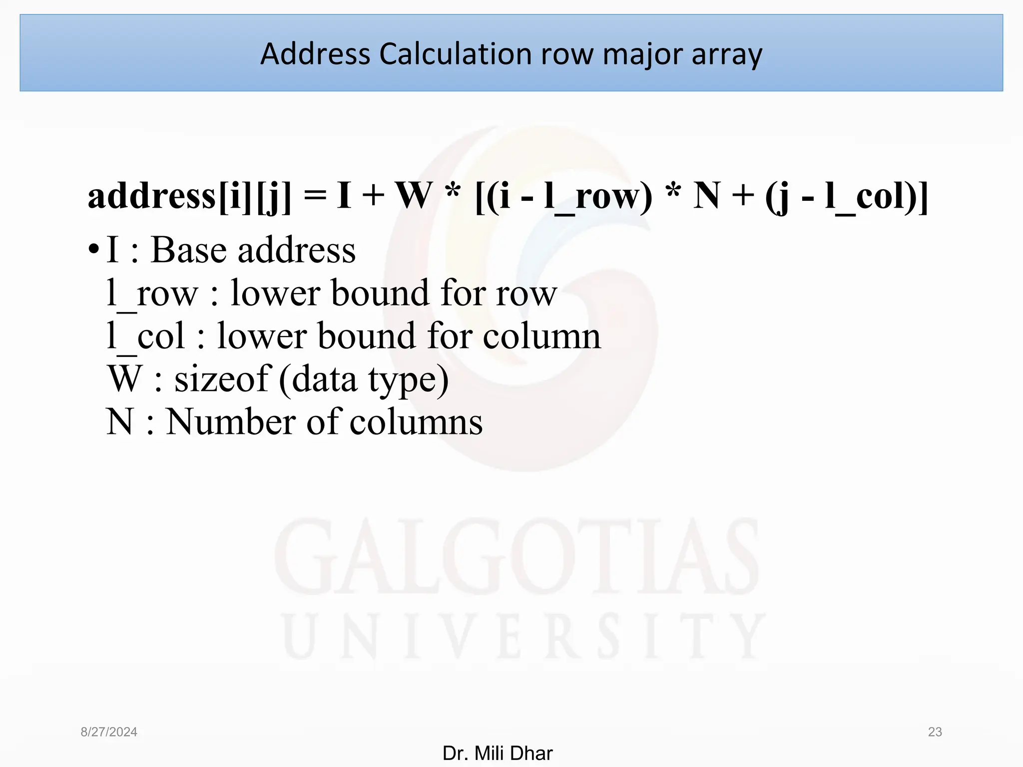 address[i][j] = I + W * [(i - l_row) * N + (j - l_col)]
•I : Base address
l_row : lower bound for row
l_col : lower bound for column
W : sizeof (data type)
N : Number of columns
8/27/2024 23
Address Calculation row major array
Dr. Mili Dhar
 