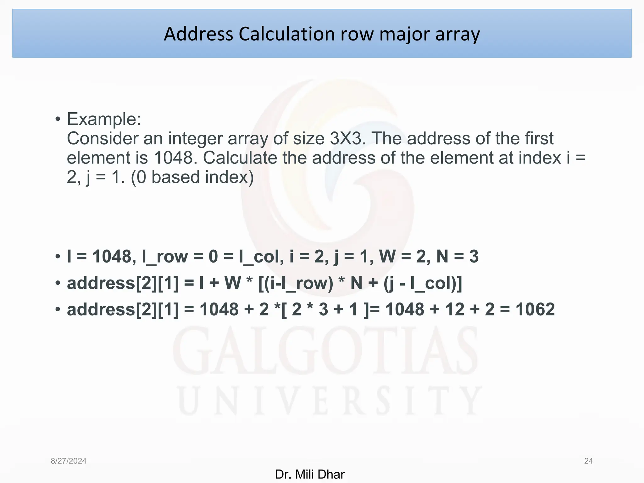 • Example:
Consider an integer array of size 3X3. The address of the first
element is 1048. Calculate the address of the element at index i =
2, j = 1. (0 based index)
• I = 1048, l_row = 0 = l_col, i = 2, j = 1, W = 2, N = 3
• address[2][1] = I + W * [(i-l_row) * N + (j - l_col)]
• address[2][1] = 1048 + 2 *[ 2 * 3 + 1 ]= 1048 + 12 + 2 = 1062
8/27/2024 24
Address Calculation row major array
Dr. Mili Dhar
 