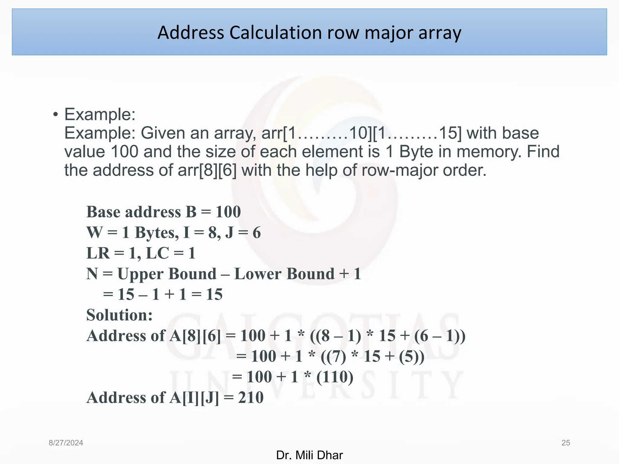 • Example:
Example: Given an array, arr[1………10][1………15] with base
value 100 and the size of each element is 1 Byte in memory. Find
the address of arr[8][6] with the help of row-major order.
8/27/2024 25
Address Calculation row major array
Base address B = 100
W = 1 Bytes, I = 8, J = 6
LR = 1, LC = 1
N = Upper Bound – Lower Bound + 1
= 15 – 1 + 1 = 15
Solution:
Address of A[8][6] = 100 + 1 * ((8 – 1) * 15 + (6 – 1))
= 100 + 1 * ((7) * 15 + (5))
= 100 + 1 * (110)
Address of A[I][J] = 210
Dr. Mili Dhar
 