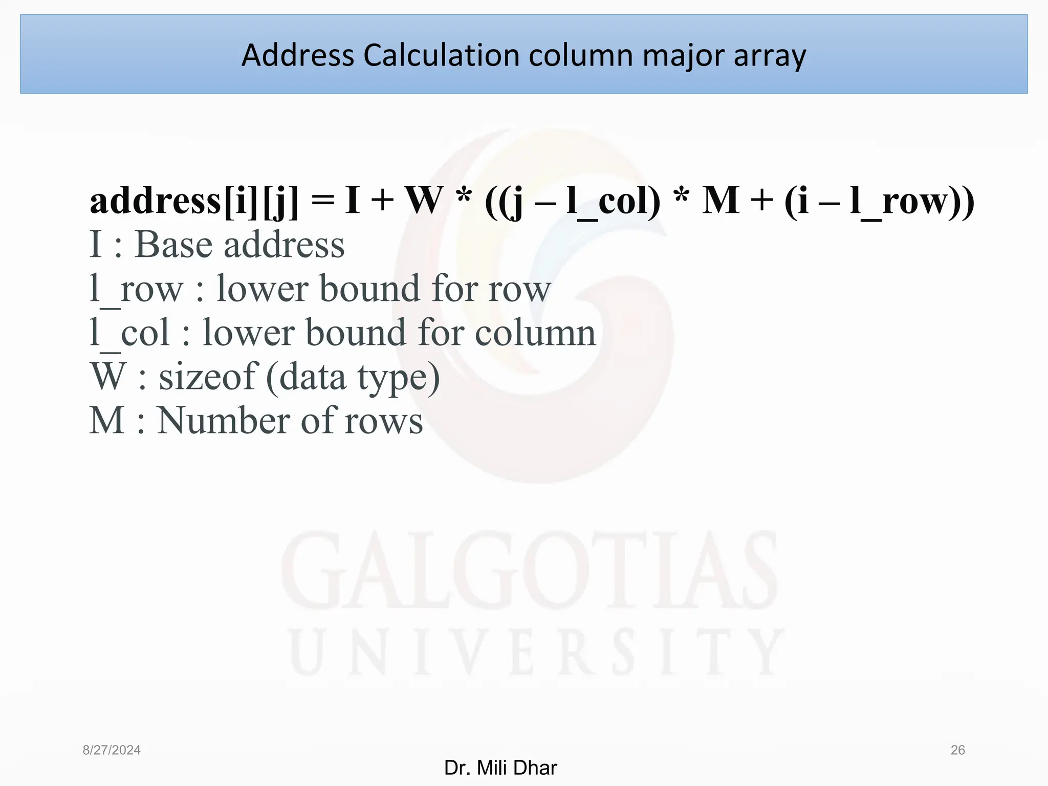 address[i][j] = I + W * ((j – l_col) * M + (i – l_row))
I : Base address
l_row : lower bound for row
l_col : lower bound for column
W : sizeof (data type)
M : Number of rows
8/27/2024 26
Address Calculation column major array
Dr. Mili Dhar
 