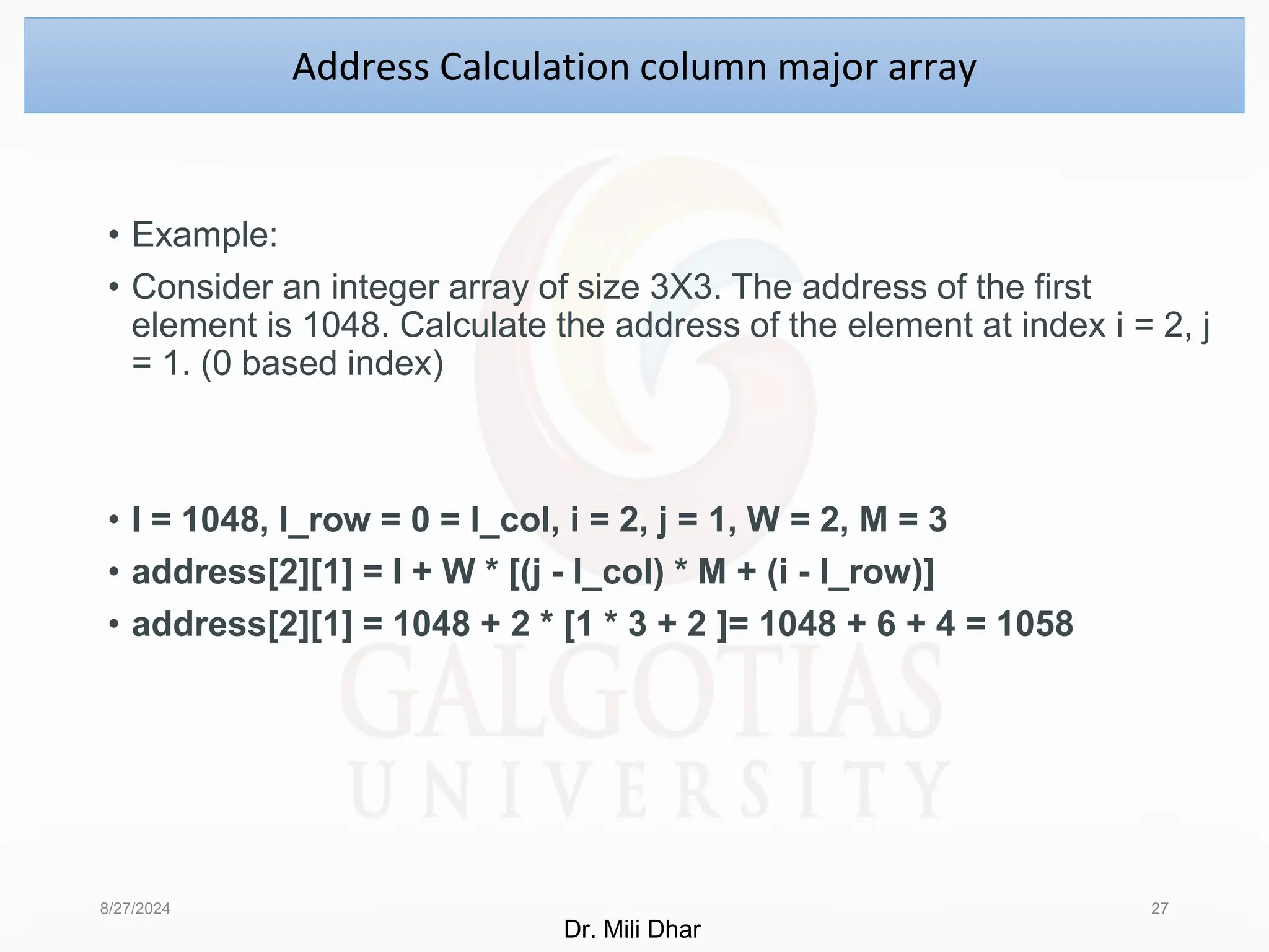• Example:
• Consider an integer array of size 3X3. The address of the first
element is 1048. Calculate the address of the element at index i = 2, j
= 1. (0 based index)
• I = 1048, l_row = 0 = l_col, i = 2, j = 1, W = 2, M = 3
• address[2][1] = I + W * [(j - l_col) * M + (i - l_row)]
• address[2][1] = 1048 + 2 * [1 * 3 + 2 ]= 1048 + 6 + 4 = 1058
8/27/2024 27
Address Calculation column major array
Dr. Mili Dhar
 