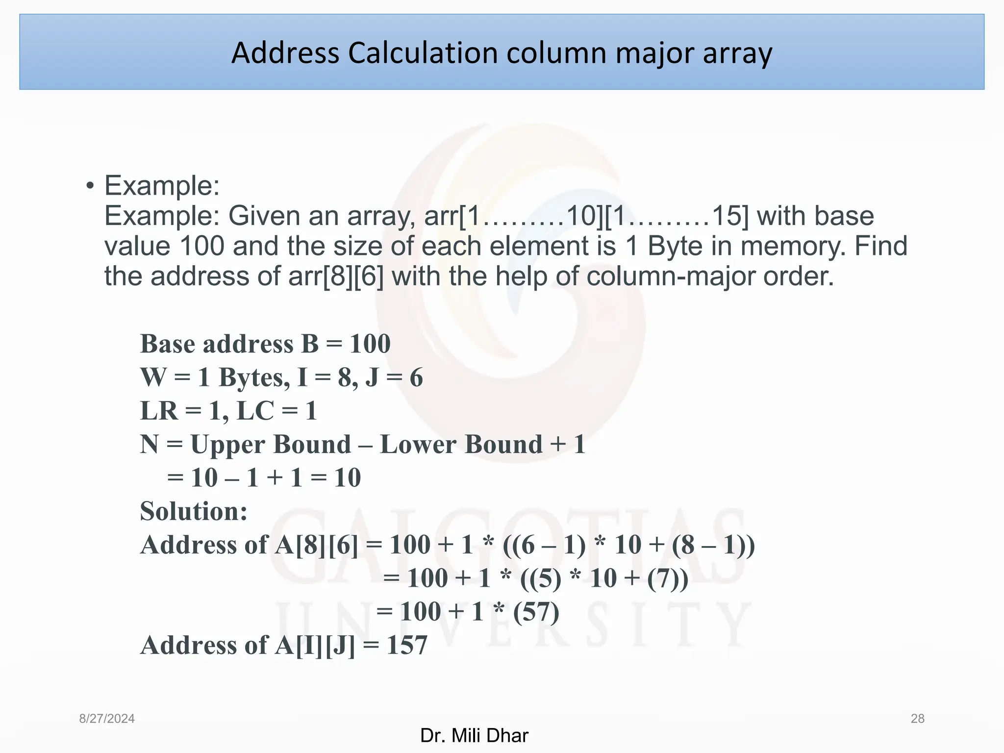 • Example:
Example: Given an array, arr[1………10][1………15] with base
value 100 and the size of each element is 1 Byte in memory. Find
the address of arr[8][6] with the help of column-major order.
8/27/2024 28
Address Calculation column major array
Base address B = 100
W = 1 Bytes, I = 8, J = 6
LR = 1, LC = 1
N = Upper Bound – Lower Bound + 1
= 10 – 1 + 1 = 10
Solution:
Address of A[8][6] = 100 + 1 * ((6 – 1) * 10 + (8 – 1))
= 100 + 1 * ((5) * 10 + (7))
= 100 + 1 * (57)
Address of A[I][J] = 157
Dr. Mili Dhar
 