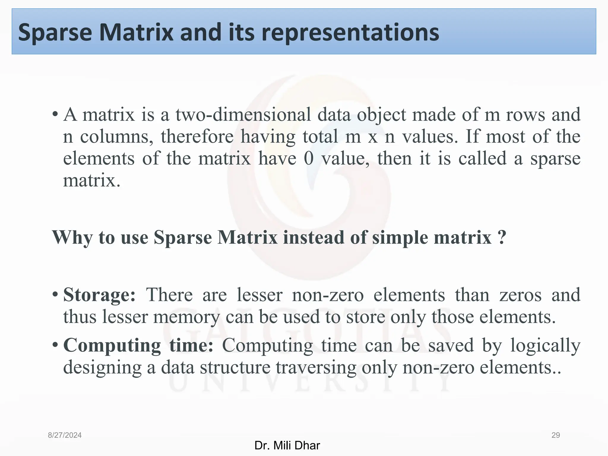 • A matrix is a two-dimensional data object made of m rows and
n columns, therefore having total m x n values. If most of the
elements of the matrix have 0 value, then it is called a sparse
matrix.
Why to use Sparse Matrix instead of simple matrix ?
• Storage: There are lesser non-zero elements than zeros and
thus lesser memory can be used to store only those elements.
• Computing time: Computing time can be saved by logically
designing a data structure traversing only non-zero elements..
8/27/2024 29
Sparse Matrix and its representations
Dr. Mili Dhar
 