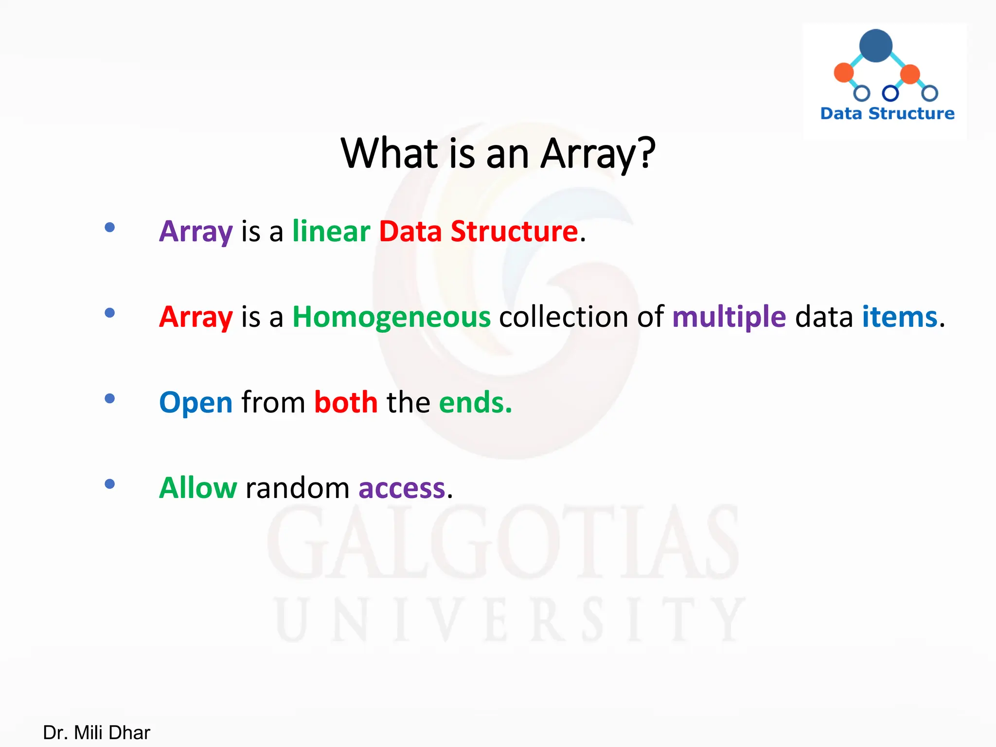 What is an Array?
• Array is a linear Data Structure.
• Array is a Homogeneous collection of multiple data items.
• Open from both the ends.
• Allow random access.
Dr. Mili Dhar
 