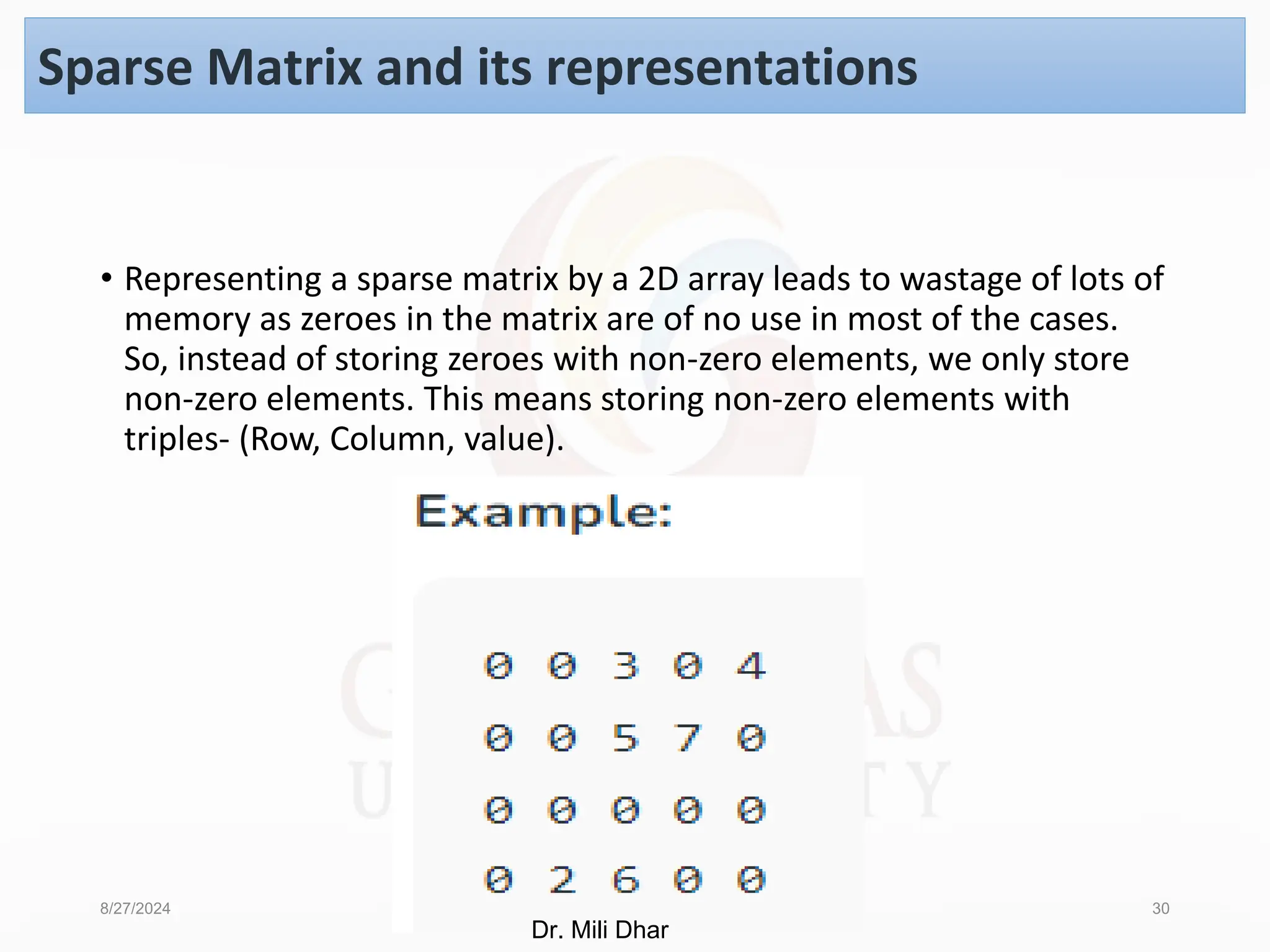 8/27/2024 Dr. Pooja Unit -1 30
Sparse Matrix and its representations
• Representing a sparse matrix by a 2D array leads to wastage of lots of
memory as zeroes in the matrix are of no use in most of the cases.
So, instead of storing zeroes with non-zero elements, we only store
non-zero elements. This means storing non-zero elements with
triples- (Row, Column, value).
Dr. Mili Dhar
 