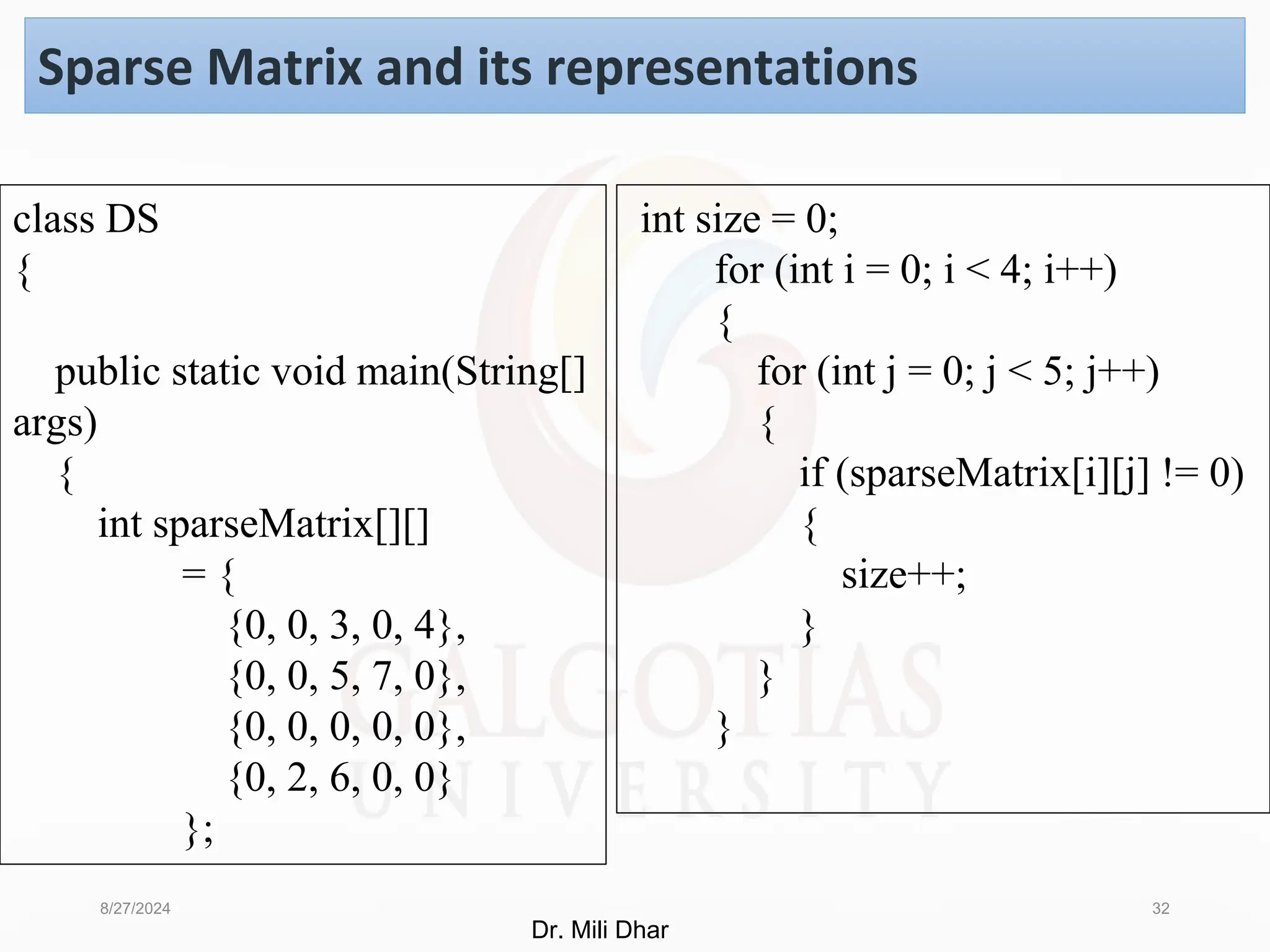 8/27/2024 32
Sparse Matrix and its representations
int size = 0;
for (int i = 0; i < 4; i++)
{
for (int j = 0; j < 5; j++)
{
if (sparseMatrix[i][j] != 0)
{
size++;
}
}
}
class DS
{
public static void main(String[]
args)
{
int sparseMatrix[][]
= {
{0, 0, 3, 0, 4},
{0, 0, 5, 7, 0},
{0, 0, 0, 0, 0},
{0, 2, 6, 0, 0}
};
Dr. Mili Dhar
 