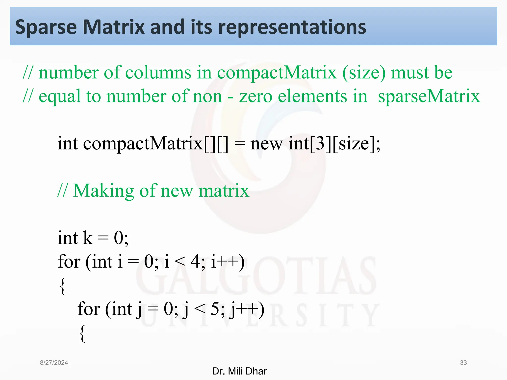 8/27/2024 33
Sparse Matrix and its representations
// number of columns in compactMatrix (size) must be
// equal to number of non - zero elements in sparseMatrix
int compactMatrix[][] = new int[3][size];
// Making of new matrix
int k = 0;
for (int i = 0; i < 4; i++)
{
for (int j = 0; j < 5; j++)
{
Dr. Mili Dhar
 