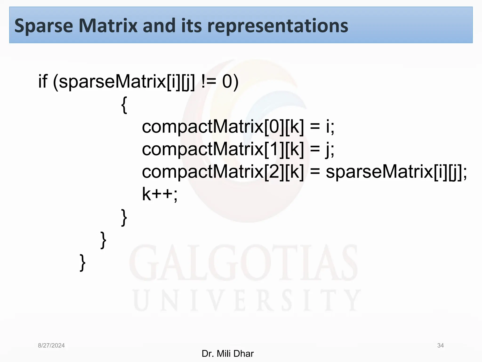 8/27/2024 34
Sparse Matrix and its representations
if (sparseMatrix[i][j] != 0)
{
compactMatrix[0][k] = i;
compactMatrix[1][k] = j;
compactMatrix[2][k] = sparseMatrix[i][j];
k++;
}
}
}
Dr. Mili Dhar
 
