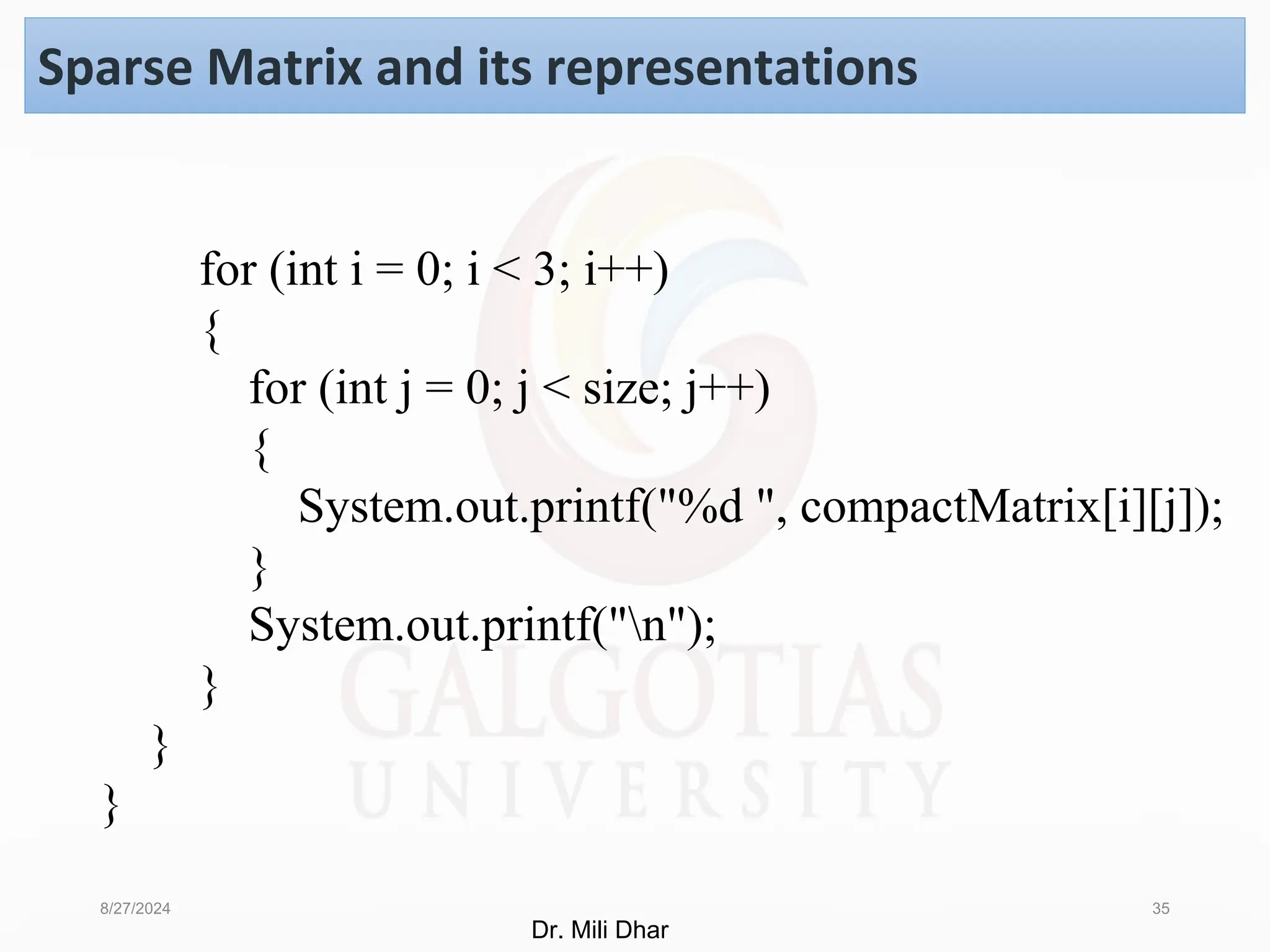 8/27/2024 35
Sparse Matrix and its representations
for (int i = 0; i < 3; i++)
{
for (int j = 0; j < size; j++)
{
System.out.printf("%d ", compactMatrix[i][j]);
}
System.out.printf("n");
}
}
}
Dr. Mili Dhar
 