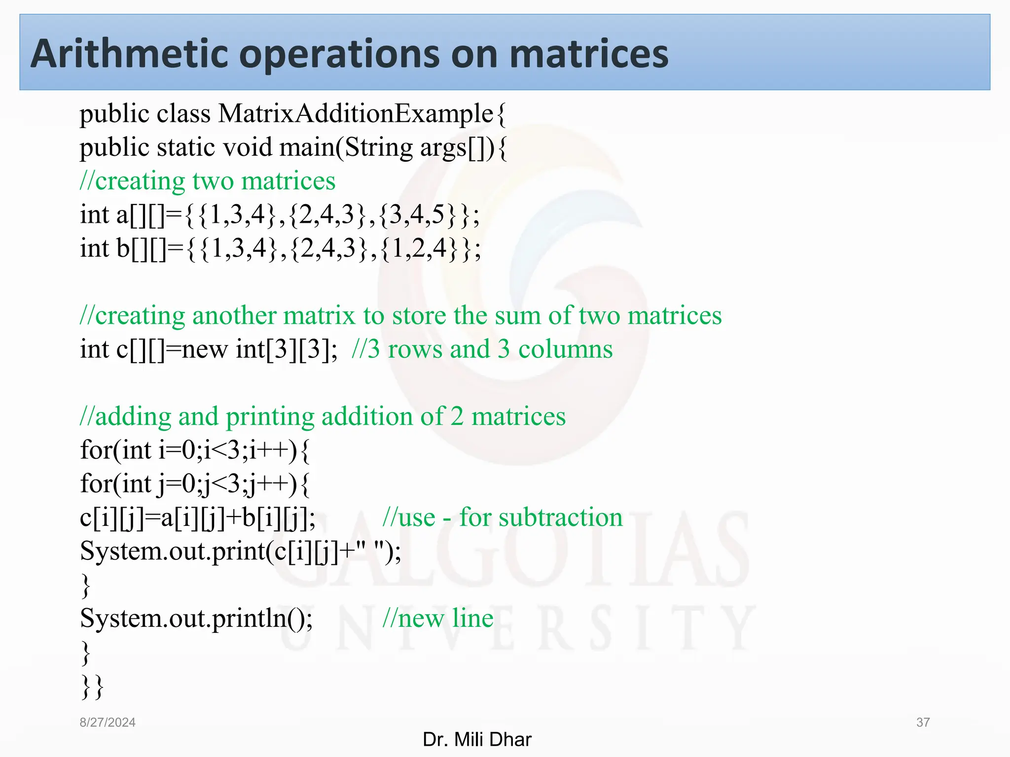 8/27/2024 37
Arithmetic operations on matrices
public class MatrixAdditionExample{
public static void main(String args[]){
//creating two matrices
int a[][]={{1,3,4},{2,4,3},{3,4,5}};
int b[][]={{1,3,4},{2,4,3},{1,2,4}};
//creating another matrix to store the sum of two matrices
int c[][]=new int[3][3]; //3 rows and 3 columns
//adding and printing addition of 2 matrices
for(int i=0;i<3;i++){
for(int j=0;j<3;j++){
c[i][j]=a[i][j]+b[i][j]; //use - for subtraction
System.out.print(c[i][j]+" ");
}
System.out.println(); //new line
}
}}
Dr. Mili Dhar
 