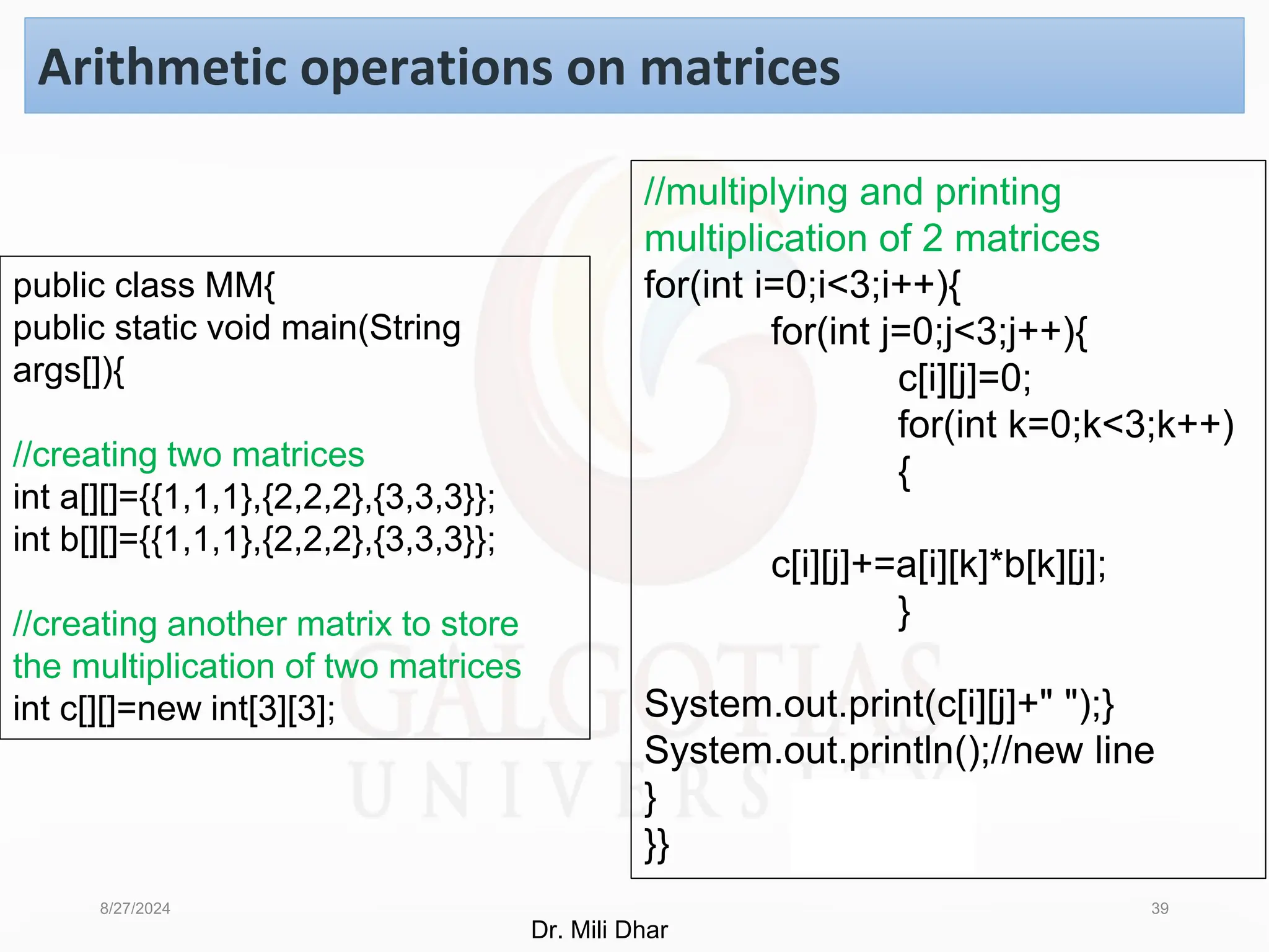 8/27/2024 39
Arithmetic operations on matrices
public class MM{
public static void main(String
args[]){
//creating two matrices
int a[][]={{1,1,1},{2,2,2},{3,3,3}};
int b[][]={{1,1,1},{2,2,2},{3,3,3}};
//creating another matrix to store
the multiplication of two matrices
int c[][]=new int[3][3];
//multiplying and printing
multiplication of 2 matrices
for(int i=0;i<3;i++){
for(int j=0;j<3;j++){
c[i][j]=0;
for(int k=0;k<3;k++)
{
c[i][j]+=a[i][k]*b[k][j];
}
System.out.print(c[i][j]+" ");}
System.out.println();//new line
}
}}
Dr. Mili Dhar
 